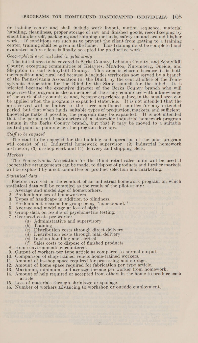 or training center and shall include work layout, motion sequence, material handling, cleanliness, proper storage of raw and finished goods, recordkeeping by client him/her self, packaging and shipping methods, safety on and around his/her work. If conditions are such as to prevent the client from getting to a training center, training shall be given in the home. This training must be completed and evaluated before client is finally accepted for productive work. Geographical area ineluded in pilot study The initial area to be covered is Berks County, Lebanon County, and Schuylkill County, excepting communities of Kelayres, McAdoo, Nuremberg, Oneida, and Sheppton in said Schuylkill County. This area is chosen because it is both ‘metropolitan and rural and because it includes territories now served by a branch of the Pennsylvania Association for the Blind, by the central office of the Penn- sylvania Association for the Blind by the State council for the blind. It is selected because the executive director of the Berks County branch who will supervise the program is also a member of the study committee with a knowledge of the work of the committee and, because experience gained in the small area can be applied when the program is expanded statewide. It is not intended that the area served will be limited to the three mentioned counties for any extended period, but that when funds, suitable types of production, markets, and sufficient, knowledge make it possible, the program may be expanded. It is not intended that the permanent headquarters of a statewide industrial homework program remain in the Berks County branch, but that it may be moved to a suitable central point or points when the program develops. Staff to be engaged The staff to be engaged for the building and operation of the pilot program will consist of (1) Industrial homework supervisor; (2) industrial homework instructor; (3) in-shop clerk and (4) delivery and shipping clerk. Markets The Pennsylvania Association for the Blind retail sales units will be used if cooperative arrangements can be made, to dispose of products and further markets will be explored by a subcommittee on product selection and marketing. Statistical data Factors involved in the conduct of an industrial homework program on which statistical data will be compiled as the result of the pilot study: Average and model age of homeworkers. Predominate sex of homeworkers. Types of handicaps in addition to blindness. Predominant reasons for group being “homebound.” Average and model age at loss of sight. Group data on results of psychometric testing. Overhead costs per worker. (a) Administrative and supervisory (b) Training (c) Distribution costs through direct delivery (d) Distribution costs through mail delivery (e) In-shop handling and clerical (f) Sales costs to dispose of finished products 8. Home environments encountered. 9. Output of workers per type article as compared to normal output. 10. Comparison of shop-trained versus home-trained workers. 11. Amount of in-shop space required for processing and storage. 12. Amount of home space required for fabrication per type article. 13. Maximum, minimum, and average income per worker from homework. 14. Amount of help required or accepted from others in the home to produce each article. 15. Loss of materials through shrinkage or spoilage. 16. Number of workers advancing to workshop or outside employment. aS eres