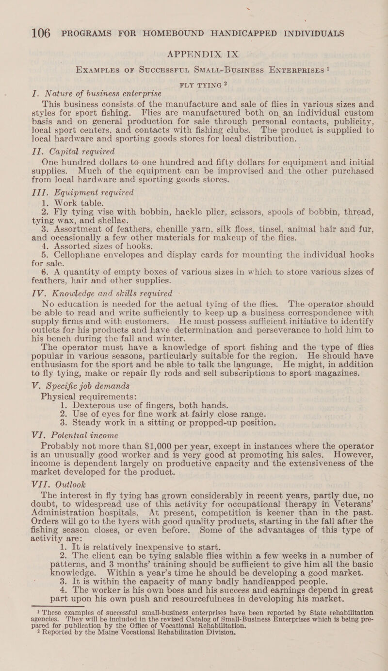 ‘ 106 PROGRAMS FOR HOMEBOUND HANDICAPPED INDIVIDUALS APPENDIX Ix EXAMPLES OF SUCCESSFUL SMALL~BUsSINESS ENTERPRISES ! FLY TYING? I. Nature of business enterprise This business consists.of the manufacture and sale of flies in various sizes and styles for sport fishing. Flies are manufactured both on. an individual custom basis and on general production for sale through personal contacts, publicity, local sport centers, and contacts with fishing clubs. The product is supplied to local hardware and sporting goods stores for local distribution. II. Capital required ( One hundred dollars to one hundred and fifty dollars for equipment and initial supplies. Much of the equipment can be improvised and, the other purchased from local hardware and sporting goods stores. III. Equipment required 1. Work table. 2. Fly tying vise with bobbin, hackle plier, scissors, spools of bobbin, thread, tying wax, and shellac. 3. Assortment of feathers, chenille yarn, silk floss, tinsel, animal hair and fur, and occasionally a few other materials for makeup of the flies. 4. Assorted sizes of hooks. 5. Cellophane envelopes and display cards for mounting the individual hooks for sale. 6. A quantity of empty boxes of various sizes in which to store various sizes of feathers, hair and other supplies. IV. Knowledge and skills required - No education is needed for the actual tying of the flies. The-operator should be able to read and write sufficiently to keep up a business correspondence with supply firms and with customers. He must possess sufficient initiative to identify outlets for his products and have determination and perseverance to hold him to his bench during the fall and winter. The operator must haye a knowledge of sport fishing and the type of flies popular in various seasons, particularly suitable for the region. He should have enthusiasm for the sport and be able to talk the language. He might, in addition to fly tying, make or repair fly rods and sell subscriptions to sport magazines. V. Specific job demands Physical requirements: 1. Dexterous use of fingers, both hands. 2. Use of eyes for fine work at fairly close range. 3. Steady work in a sitting or propped-up position. VI. Potential income Probably not more than $1,000 per year, except in instances where the operator is an unusually good worker and is very good at promoting his sales. However, income is dependent largely on productive capacity and the extensiveness of the market developed for the product. VII. Outlook The interest in fly tying has grown considerably in recent years, partly due, no doubt, to widespread use of this activity for occupational therapy in Veterans’ Administration hospitals. At present, competition is keener than in the past. Orders will go to the tyers with good quality products, starting in the fall after the fishing season closes, or even before. Some of the advantages of this type of activity are: 1. It is relatively inexpensive to start. 2. The client can be tying salable flies within a few weeks in a number of patterns, and 3 months’ training should be sufficient to give him all the basic knowledge. Within a year’s time he should be developing a good market. 3. It is within the capacity of many badly handicapped people. 4, The worker is his own boss and his success and earnings depend in great part upon his own push and resourcefulness in developing his market. 1'These examples of successful small-business enterprises have been reported by State rehabilitation agencies. They will be included in the revised Catalog of Small-Business Enterprises which is being pre- pared for publication by the Office of Vocational Rehabilitation.