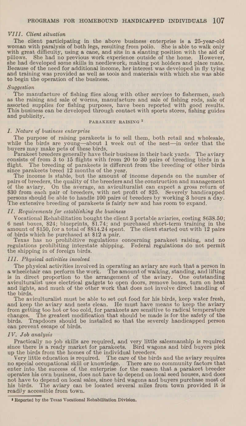 VIII. Client situation The client participating in the above business enterprise is a 25-year-old woman with paralysis of both legs, resulting from polio. She is able to walk only with great difficulty, using a cane, and sits in a slanting position with the aid of pillows. She had no previous work experience outside of the home. However, she had developed some skills in needlework, making pot holders and place mats. Because of the need for additional income, her interest was developed in fly tying and training was provided as well as tools and materials with which she was able to begin the operation of the business. Suggestion The manufacture of fishing flies along with other services to fishermen, such as the raising and sale of worms, manufacture and sale of fishing rods, sale of assorted supplies for fishing purposes, have been reported with good results. This business can be developed through contact with sports stores, fishing guides and publicity. PARAKEET RAISING 3 I. Nature of business enterprise The purpose of raising parakeets is to sell them, both retail and wholesale, while the birds are young—about 1 week out of the nest—in order that the buyers may make pets of these birds. Parakeet breeders generally have their business in their back yards. The aviary consists of from 3 to 15 flights with from 20 to 30 pairs of breeding birds in a flight. The breeding of parakeets is different from the breeding of other birds since parakeets breed 12 months of the year. The income is stable, but the amount of income depends on the number of pairs of breeders, the quality of the breeders and the construction and management of the aviary. On the average, an aviculturalist can expect a gross return of $30 from each pair of breeders, with net profit of $25. Severely handicapped persons should be able to handle 100 pairs of breeders by working 3 hours a day. The extensive breeding of parakeets is fairly new and has room to expand. II. Requirements for establishing the business Vocational Rehabilitation bought the client 3 portable aviaries, costing $638.50; 6 nest boxes, $24; blueprints, $1.74; and purchased short-term training in the amount of $150, for a total of $814.24 spent. The client started out with 12 pairs of birds which he purchased at $12 a pair. Texas has no prohibitive regulations concerning parakeet raising, and no regulations prohibiting interstate shipping. Federal regulations do not permit the shipping in of foreign birds. III. Physical activities involved The physical activities involved in operating an aviary are such that a person in a wheelchair can perform the work. The amount of walking, standing, and lifting is in direct proportion to the arrangement of the aviary. One outstanding aviculturalist uses electrical gadgets to open doors, remove boxes, turn on heat ee lights, and much of the other work that does not involve direct handling of he birds. The aviculturalist must be able to set out food for his birds, keep water fresh, and keep the aviary and nests clean. He must have means to keep the aviary from getting too hot or too cold, for parakeets are sensitive to radical temperature changes. The greatest modification that should be made is for the safety of the birds. Trapdoors should be installed so that the severely handicapped person can prevent escape of birds. . IV. Job analysis Practically no job skills are required, and very little salesmanship is required since there is a ready market for parakeets. Bird wagons and bird buyers pick up the birds from the homes of the individual breeders. Very little education is required. The care of the birds and the aviary requires no special occupational skill or knowledge. There are no community factors that enter into the success of the enterprise for the reason that a parakeet breeder operates his own business, does not have to depend on local seed houses, and does not have to depend on local sales, since bird wagons and buyers purchase most of his birds. The aviary can be located several miles from town provided it is readily accessible from town.