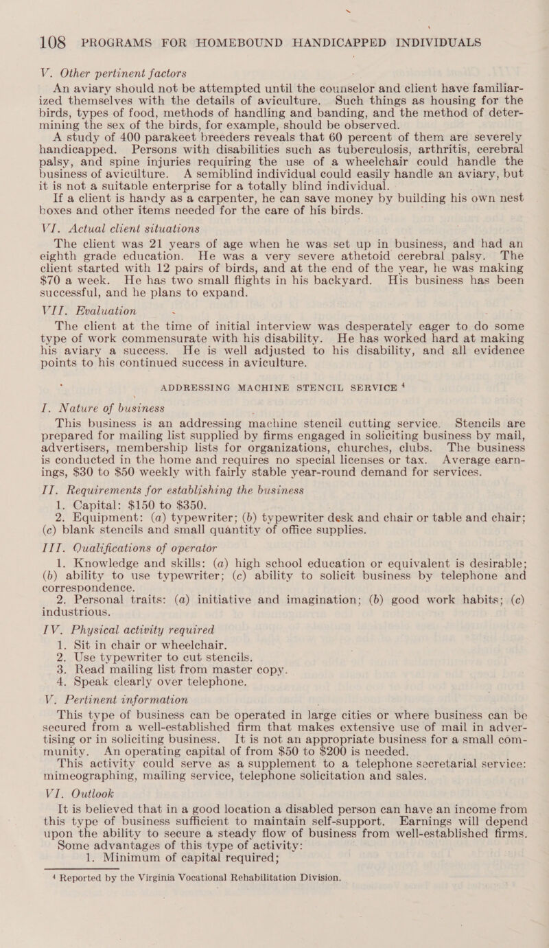 ‘ 108 PROGRAMS FOR HOMEBOUND HANDICAPPED INDIVIDUALS V. Other pertinent factors An aviary should not be attempted until the counselor and client have familiar- ized themselves with the details of aviculture. Such things as housing for the birds, types of food, methods of handling and banding, and the method of deter- mining the sex of the birds, for example, should be observed. A study of 400 parakeet breeders reveals that 60 percent of them are severely handicapped. Persons with disabilities such as tuberculosis, arthritis, cerebral palsy, and spine injuries requiring the use of a wheelchair could handle the business of aviculture. A semiblind individual could easily handle an aviary, but it is not a suitable enterprise for a totally blind individual. | If a client is handy as a carpenter, he can save money by building his own nest boxes and other items needed for the care of his birds. VI. Actual client situations The client was 21 years of age when he was set up in business, and had an eighth grade education. He was a very severe athetoid cerebral palsy. The client started with 12 pairs of birds, and at the end of the year, he was making $70 a week. He has two small flights in his backyard. His business has been successful, and he plans to expand. VIT. Evaluation : The client at the time of initial interview was desperately eager to as some type of work commensurate with his disability. He has worked hard at making his aviary a success. He is well adjusted to his disability, and all evidence points to his continued success in aviculture. ADDRESSING MACHINE STENCIL SERVICE 4 I. Nature of piisenees This business is an addressing machine stencil cutting service. Stencils are prepared for mailing list supplied by firms engaged in soliciting business by mail, advertisers, membership lists for organizations, churches, clubs. The business is conducted in the home and requires no special licenses or tax. Average earn- ings, $30 to $50 weekly with fairly stable year-round demand for services. IT. Requirements for establishing the business 1. Capital: $150 to $350. 2. Equipment: (a) typewriter; (b) typewriter desk and chair or table and chair; (c) blank stencils and small quantity of office supplies. ITI. Qualifications of operator 1. Knowledge and skills: (a) high school education or equivalent is desirable; (b) ability to use typewriter; (c) ability to solicit business by telephone and correspondence. 2. Personal traits: (a) initiative and imagination; (b) good work habits; (c) industrious. IV. Physical activity required 1. Sit in chair or wheelchair. 2. Use typewriter to cut stencils. 3. Read mailing list from master copy. 4. Speak clearly over telephone. V. Pertinent information This type of business can be operated in large cities or where business can be secured from a well-established firm that makes extensive use of mail in adver- tising or in soliciting business. It is not an appropriate business for a small com- munity. An operating capital of from $50 to $200 is needed. This activity could serve as a supplement to a telephone secretarial service: mimeographing, mailing service, telephone solicitation and sales. VI. Outlook It is believed that in a good location a disabled person can have an income from this type of business sufficient to maintain self-support. Earnings will depend upon the ability to secure a steady flow of business from well-established firms. Some advantages of this type of activity: 1. Minimum of capital required;