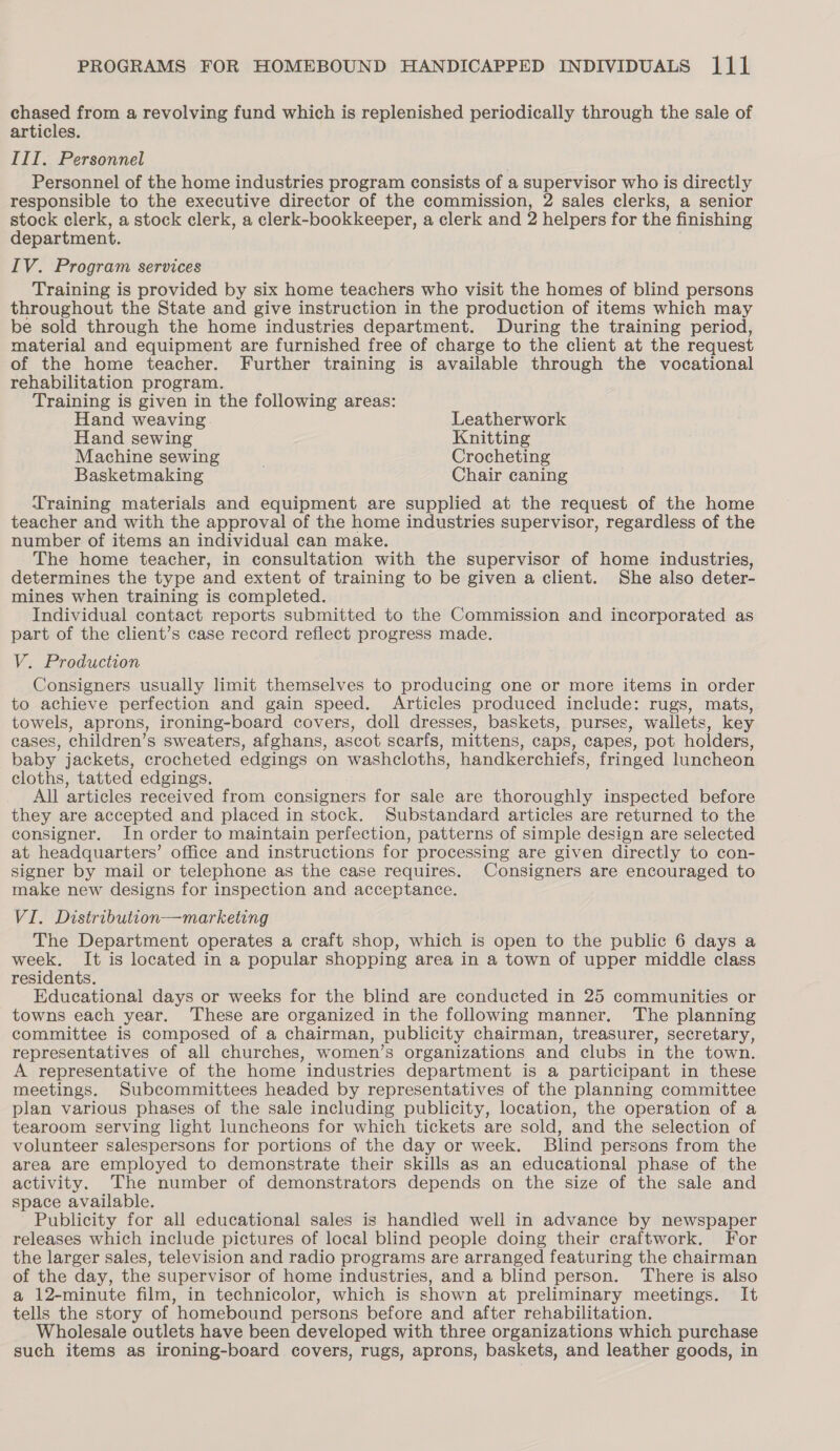 chased from a revolving fund which is replenished periodically through the sale of articles. III. Personnel Personnel of the home industries program consists of a supervisor who is directly responsible to the executive director of the commission, 2 sales clerks, a senior stock clerk, a stock clerk, a clerk-bookkeeper, a clerk and 2 helpers for the finishing department. IV. Program services Training is provided by six home teachers who visit the homes of blind persons throughout the State and give instruction in the production of items which may be sold through the home industries department. During the training period, material and equipment are furnished free of charge to the client at the request of the home teacher. Further training is available through the vocational rehabilitation program. Training is given in the following areas: Hand weaving. Leatherwork Hand sewing Knitting Machine sewing Crocheting Basketmaking Chair caning Training materials and equipment are supplied at the request of the home teacher and with the approval of the home industries supervisor, regardless of the number of items an individual can make. The home teacher, in consultation with the supervisor of home industries, determines the type and extent of training to be given a client. She also deter- mines when training is completed. Individual contact reports submitted to the Commission and incorporated as part of the client’s case record reflect progress made. V. Production Consigners usually limit themselves to producing one or more items in order to achieve perfection and gain speed. Articles produced include: rugs, mats, towels, aprons, ironing-board covers, doll dresses, baskets, purses, wallets, key cases, children’s sweaters, afghans, ascot scarfs, mittens, caps, capes, pot holders, baby jackets, crocheted edgings on washcloths, handkerchiefs, fringed luncheon cloths, tatted edgings. All articles received from consigners for sale are thoroughly inspected before they are accepted and placed in stock. Substandard articles are returned to the consigner. In order to maintain perfection, patterns of simple design are selected at headquarters’ office and instructions for processing are given directly to con- signer by mail or telephone as the case requires. Consigners are encouraged to make new designs for inspection and acceptance. VI. Distribution—marketing The Department operates a craft shop, which is open to the public 6 days a week. It is located in a popular shopping area in a town of upper middle class residents. Educational days or weeks for the blind are conducted in 25 communities or towns each year. These are organized in the following manner. The planning committee is composed of a chairman, publicity chairman, treasurer, secretary, representatives of all churches, women’s organizations and clubs in the town. A representative of the home industries department is a participant in these meetings. Subcommittees headed by representatives of the planning committee plan various phases of the sale including publicity, location, the operation of a tearoom serving light luncheons for which tickets are sold, and the selection of volunteer salespersons for portions of the day or week. Blind persons from the area are employed to demonstrate their skills as an educational phase of the activity. The number of demonstrators depends on the size of the sale and space available. Publicity for all educational sales is handied well in advance by newspaper releases which include pictures of local blind people doing their craftwork. For the larger sales, television and radio programs are arranged featuring the chairman of the day, the supervisor of home industries, and a blind person. There is also a 12-minute film, in technicolor, which is shown at preliminary meetings. It tells the story of homebound persons before and after rehabilitation. Wholesale outlets have been developed with three organizations which purchase such items as ironing-board covers, rugs, aprons, baskets, and leather goods, in