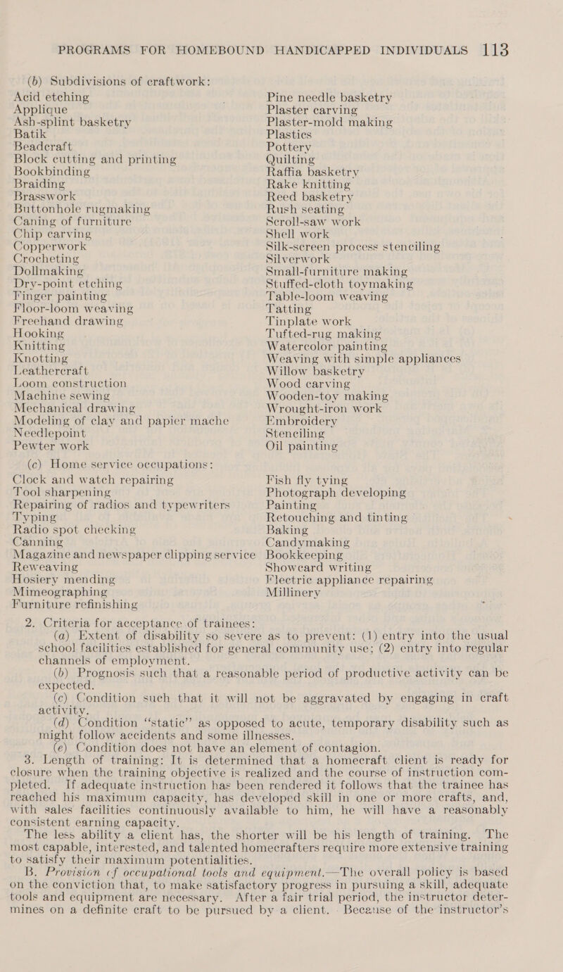 (6) Subdivisions of craftwork: Acid etching Applique Ash-splint basketry Batik Beadcraft Block cutting and printing Bookbinding Braiding Brassw ork Buttonhole rugmaking Caning of furniture Chip carving Copperwork Crocheting Dollmaking Dry-point etching Finger painting Floor-loom weaving Freehand drawing Hooking Knitting Knotting Leathercraft Loom construction Machine sewing Mechanical drawing Modeling of clay and papier mache Needlepoint Pewter work (c) Home service occupations: Clock and watch repairing Tool sharpening Repairing of radios and typewriters Typing Radio spot checking Canning Magazine and newspaper clipping service Reweaving Hosiery mending Mimeographing Furniture refinishing 2. Criteria for acceptance of trainees: Pine needle basketry Plaster carving Plaster-mold making Plastics Pottery Quilting Raffia basketry Rake knitting Reed basketry Rush seating Scroll-saw work Shell work Silk-sereen process stenciling Silverwork Small-furniture making Stuffed-cloth tovmaking Table-loom weaving Tatting Tinplate work Tufted-rug making Watercolor painting Weaving with simple appliances Willow basketry Wood carving Wooden-toy making Wrought-iron work Embroidery Stenciling Oil painting Fish fly tying Photograph developing Painting Retouching and tinting ~ Baking Candymaking Bookkeeping Showecard writing Flectrie appliance repairing Millinery channels of employment. expected. activity. closure when the training objective is realized and the course of instruction com- pleted. If adequate instruction has been rendered it follows that the trainee has reached his maximum capacity, has developed skill in one or more crafts, and, with sales facilities continuously available to him, he will have a reasonably consistent earning capacity. The less ability a client has, the shorter will be his length of training. The most capable, interested, and talented homecrafters require more extensive training to satisfy their maximum potentialities. B. Provision cf occupational tools and equipment.—The overall policy is based on the conviction that, to make satisfactory progress in pursuing a skill, adequate tools and equipment are necessary. After a fair trial period, the instructor deter- mines on a definite craft to be pursued by a client. _ Because of the instructor’s