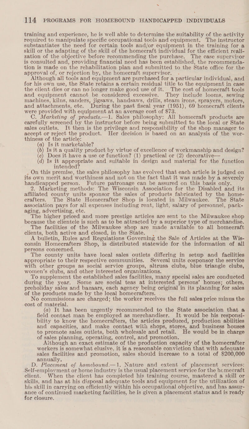 ‘ 114 PROGRAMS FOR HOMEBOUND HANDICAPPED INDIVIDUALS training and experience, he is well able to determine the suitability of the activity required to manipulate specific occupational tools and equipment. The instructor substantiates the need for certain tools and/or equipment in the training for a skill or the adapting of the skill of the homecraft individual for the efficient reali- zation of the objective before reeommending the purchase. The case supervisor is consulted and, providing financial need has been established, the reeommenda- tion is made on the rehabilitation plan and submitted to the State office for the approval of, or rejection by, the homecraft supervisor. Although all tools and equipment are purchased for a particular individual, and for his own use, the State retains a certain residual title to the equipment in case the client dies or can no longer make good use of it. The cost of homecraft tools and equipment cannot be considered excessive. They include looms, sewing machines, kilns, sanders, jigsaws, handsaws, drills, steam irons, sprayers, motors, and attachments, etc. During the past fiscal year (1951), 69 homecraft clients were provided with equipment at an average cost of $73., _ C. Marketing of products——1. Sales philosophy: All homecraft products are carefully screened by the instructor before being submitted to the local or State sales outlets. It then is the privilege and responsibility of the shop manager to accept or reject the product. Her decision is based on an analysis of the wor- thiness of the article: (a) Is it marketable? (b) Is it a quality product by virtue of excellence of workmanship and design? (c) Does it have a use or function? (1) practical or (2) decorative— (d) Is it appropriate and suitable in design and material for the function intended? . On this premise, the sales philosophy has evolved that each article is judged on its own merit, and worthiness and not on the fact that it was made by a severely ~ handicapped person. Future patronage can be assured on this basis only. 2. Marketing methods: The Wisconsin Association for the Disabled and its affiliated county units sponsor the sales of products fabricated by the home- crafters. The State Homecrafter Shop is located in Milwaukee. The State association pays for all expenses including rent, light, salary of personnel, pack- aging, advertising, etc. The higher priced and more prestige articles are sent to the Milwaukee shop because the clientele is such as to be attracted by a superior type of merchandise. The facilities of the Milwaukee shop are made available to all homecraft clients, both active and closed, in the State. , A bulletin, Rules and Regulations Governing the Sale of Articles at the Wis- consin Homecrafters Shop, is distributed statewide for the information of all persons concerned. The county units have local sales outlets differing in setup and facilities appropriate to their respective communities. Several units cosponsor the service with other groups as social service groups, altrusa clubs, blue triangle clubs, women’s clubs, and other interested organizations. To supplement the established sales facilities, many special sales are conducted during the year. Some are social teas at interested persons’ homes; others, preholiday sales and bazaars, each agency being original in its planning for sales of the products made by the local homecrafters. . No commissions are charged; the worker receives the full sales price minus the cost of material. (a) It has been urgently recommended to the State association that a field contact man be employed as merchandiser. It would be his responsi- bility to know the homecrafters, the articles produced, production abilities and capacities, and make contact with shops, stores, and business houses to promote sales outlets, both wholesale and retail. He would be in charge of sales planning, operating, control, and promotion. Although an exact estimate of the production capacity of the homecrafter workers is somewhat elusive, it is a reasonable conviction that with adequate sales facilities and promotion, sales should increase to a total of $200,000 annually. D. Placement of homebound.—1. Nature and extent of placement services: Self-employment or home industry is the usual placement service for the hcmecraft client. When the client has completed his training course, mastered a skill or skills, and has at his disposal adequate tools and equipment for the utilization of his skill in carrying on efficiently within his occupational objective, and has assur- ance of continued marketing facilities, he is given a placement status and is ready for closure.