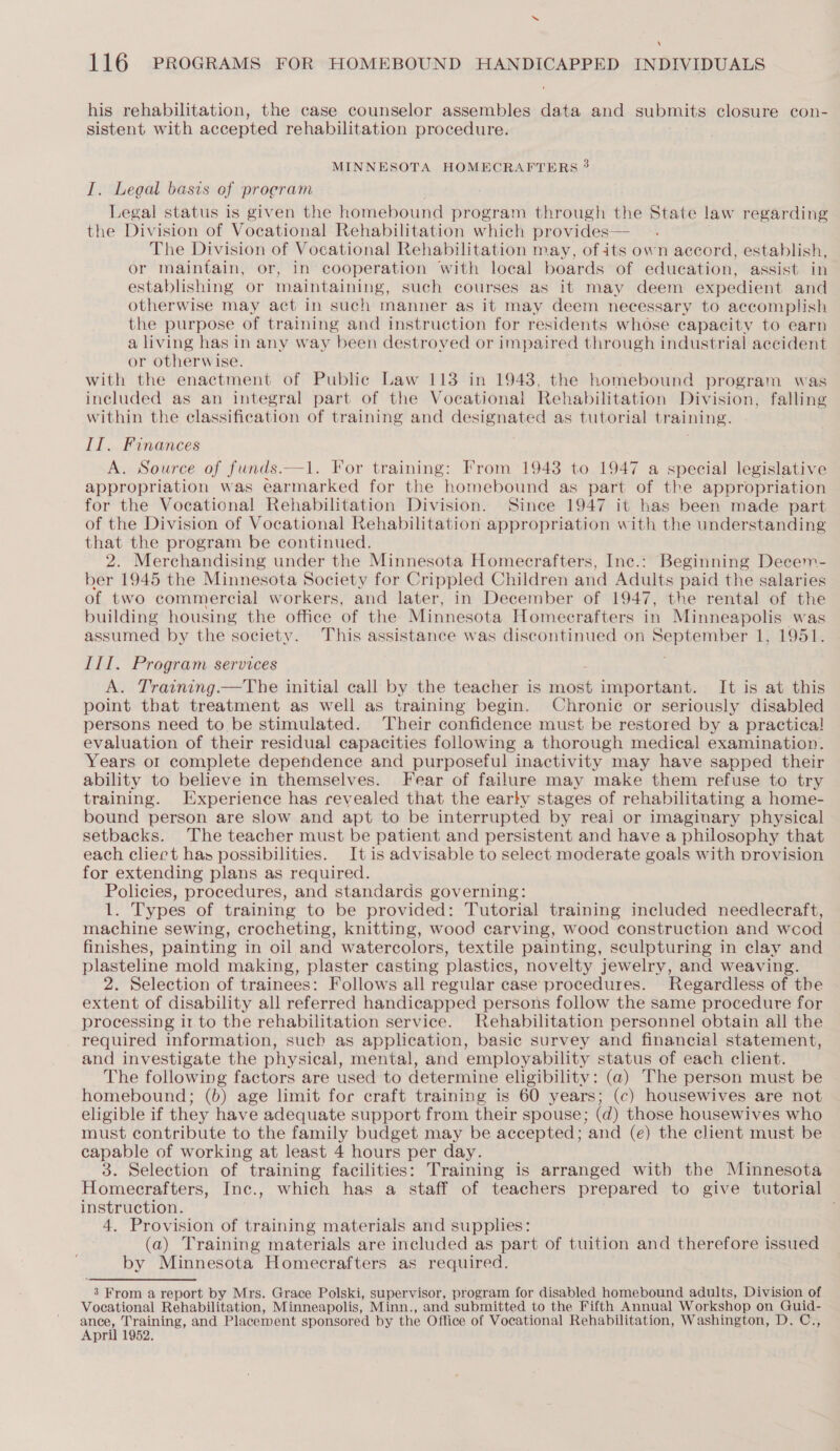 ‘ 116 PROGRAMS FOR HOMEBOUND HANDICAPPED INDIVIDUALS his rehabilitation, the case counselor assembles data and submits closure con- sistent with accepted rehabilitation procedure. MINNESOTA HOMECRAFTERS 3 I. Legal basis of program Legal status is given the homebound program through the State law regarding the Division of Vocational Rehabilitation which provides— The Division of Vocational Rehabilitation may, of its own accord, establish, or maintain, or, in cooperation With local boards of education, assist in establishing or maintaining, such courses as it may deem expedient and otherwise may act in such manner as it may deem necessary to accomplish the purpose of training and instruction for residents whose capacity to earn a living has in any way been destroved or impaired through industrial accident or otherwise. with the enactment of Public Law 113 in 1943, the homebound program was included as an integral part of the Vocational Rehabilitation Division, falling within the classification of training and designated as tutorial training. II. Finances A. Source of funds.—1. For training: From 1948 to 1947 a special legislative appropriation was earmarked for the homebound as part of the appropriation for the Vocational Rehabilitation Division. Since 1947 it has been made part of the Division of Vocational Rehabilitation appropriation with the understanding that the program be continued. 2. Merchandising under the Minnesota Homecrafters, Inc.: Beginning Decem- ber 1945 the Minnesota Society for Crippled Children and Adults paid the salaries of two commercial workers, and later, in December of 1947, the rental of the building housing the office of the Minnesota Homecrafters in Minneapolis was assumed by the society. This assistance was discontinued on September 1, 1951. III. Program services A. Training.—The initial call by the teacher is mnaale important. It is at this point that treatment as well as training begin. Chronic or seriously disabled persons need to be stimulated. Their confidence must be restored by a practica! evaluation of their residual capacities following a thorough medical examination. Years or complete dependence and purposeful inactivity may have sapped their ability to believe in themselves. Fear of failure may make them refuse to try training. Experience has revealed that the early stages of rehabilitating a home- bound person are slow and apt to be interrupted by reali or imaginary physical setbacks. The teacher must be patient and persistent and have a philosophy that each cliert has possibilities. It is advisable to select moderate goals with provision for extending plans as required. Policies, procedures, and standards governing: 1. Types of training to be provided: Tutorial training included needlecraft, machine sewing, crocheting, knitting, wood carving, wood construction and wcod finishes, painting in oil and watercolors, textile painting, sculpturing in clay and plasteline mold making, plaster casting plastics, novelty jewelry, and weaving. 2. Selection of trainees: Follows all regular case procedures. Regardless of the extent of disability all referred handicapped persons follow the same procedure for processing ir to the rehabilitation service. Rehabilitation personnel obtain all the required information, such as application, basic survey and financial statement, and investigate the physical, mental, and employability status of each client. The following factors are used to determine eligibility: (a) The person must be homebound; (b) age limit for craft training is 60 years; (c) housewives are not eligible if they have adequate support from their spouse; (d) those housewives who must contribute to the family budget may be accepted; and (e) the client must be capable of working at least 4 hours per day. 3. Selection of training facilities: Training is arranged with the Minnesota Homecrafters, Inc., which has a staff of teachers prepared to give tutorial instruction. 4. Provision of training materials and supplies: (a) Training materials are included as part of tuition and therefore issued by Minnesota Homecrafters as required. 3 From a report by Mrs. Grace Polski, supervisor, program for disabled homebound adults, Division of Vocational Rehabilitation, Minneapolis, Minn., and submitted to the Fifth Annual Workshop on QGuid- ane. Training, and Placement sponsored by the Office of Vocational Rehabilitation, Washington, D. C., April 1952.