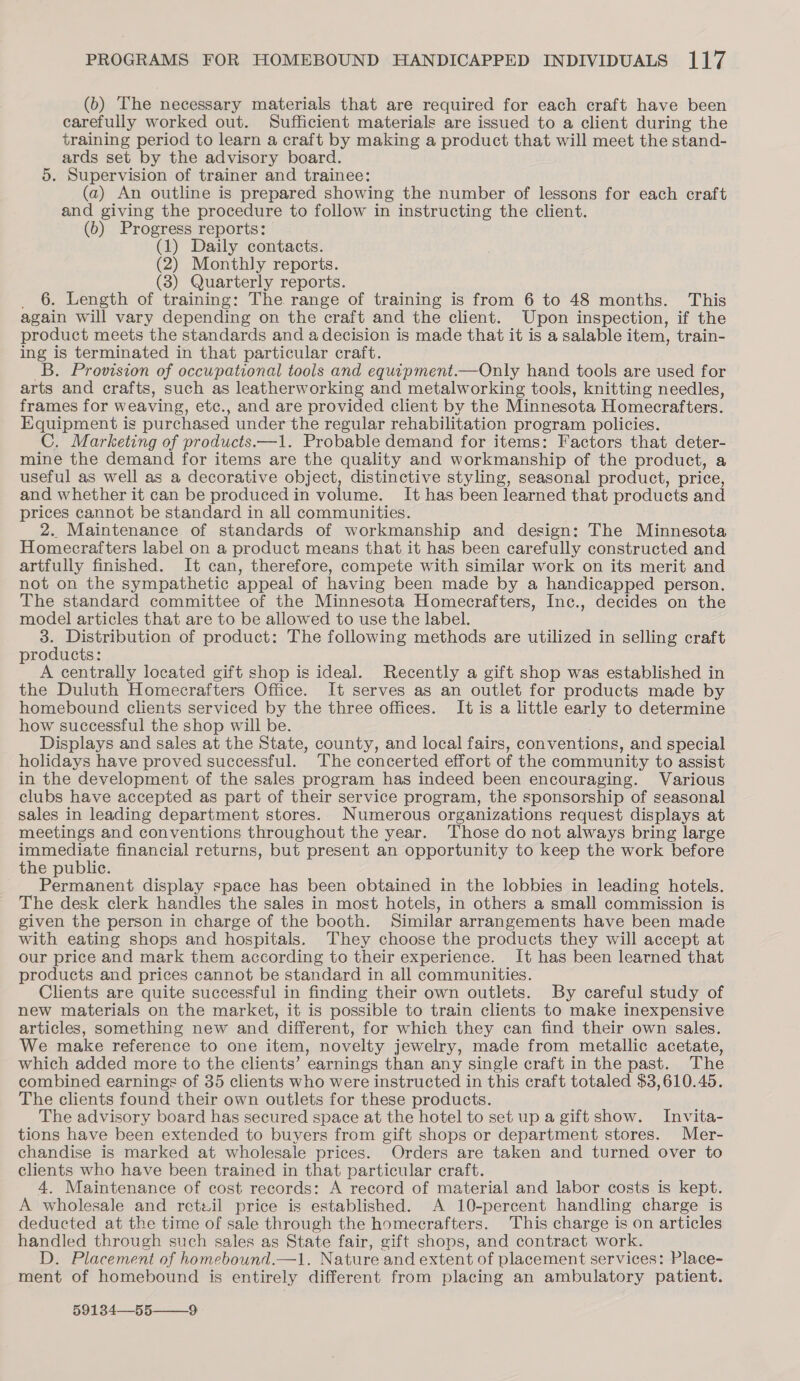 (b) The necessary materials that are required for each craft have been carefully worked out. Sufficient materials are issued to a client during the training period to learn a craft by making a product that will meet the stand- ards set by the advisory board. 5. Supervision of trainer and trainee: (a) An outline is prepared showing the number of lessons for each craft and giving the procedure to follow in instructing the client. (6) Progress reports: (1) Daily contacts. (2) Monthly reports. (3) Quarterly reports. _ 6. Length of training: The range of training is from 6 to 48 months. This again will vary depending on the craft and the client. Upon inspection, if the product meets the standards and adecision is made that it is a salable item, train- ing is terminated in that particular craft. B. Provision of occupational tools and equipment.—Only hand tools are used for arts and crafts, such as leatherworking and metalworking tools, knitting needles, frames for weaving, etc., and are provided client by the Minnesota Homecrafters. Equipment is purchased under the regular rehabilitation program policies. C. Marketing of products—1. Probable demand for items: Factors that deter- mine the demand for items are the quality and workmanship of the product, a useful as well as a decorative object, distinctive styling, seasonal product, price, and whether it can be produced in volume. It has been learned that products and prices cannot be standard in all communities. 2. Maintenance of standards of workmanship and design: The Minnesota Homecrafters label on a product means that it has been carefully constructed and artfully finished. It can, therefore, compete with similar work on its merit and not on the sympathetic appeal of having been made by a handicapped person. The standard committee of the Minnesota Homecrafters, Inc., decides on the model articles that are to be allowed to use the label. oe Distribution of product: The following methods are utilized in selling craft products: A centrally located gift shop is ideal. Recently a gift shop was established in the Duluth Homecrafters Office. It serves as an outlet for products made by homebound clients serviced by the three offices. It is a little early to determine how successful the shop will be. Displays and sales at the State, county, and local fairs, conventions, and special holidays have proved successful. The concerted effort of the community to assist in the development of the sales program has indeed been encouraging. Various clubs have accepted as part of their service program, the sponsorship of seasonal sales in leading department stores. Numerous organizations request displays at meetings and conventions throughout the year. Those do not always bring large immediate financial returns, but present an opportunity to keep the work before the public. Permanent display space has been obtained in the lobbies in leading hotels. The desk clerk handles the sales in most hotels, in others a small commission is given the person in charge of the booth. Similar arrangements have been made with eating shops and hospitals. They choose the products they will accept at our price and mark them according to their experience. It has been learned that products and prices cannot be standard in all communities. Clients are quite successful in finding their own outlets. By careful study of new materials on the market, it is possible to train clients to make inexpensive articles, something new and different, for which they can find their own sales. We make reference to one item, novelty jewelry, made from metallic acetate, which added more to the clients’ earnings than any single craft in the past. The combined earnings of 35 clients who were instructed in this craft totaled $3,610.45. The clients found their own outlets for these products. The advisory board has secured space at the hotel to set up a gift show. Invita- tions have been extended to buyers from gift shops or department stores. Mer- chandise is marked at wholesale prices. Orders are taken and turned over to clients who have been trained in that particular craft. 4, Maintenance of cost records: A record of material and labor costs is kept. A wholesale and retzil price is established. A 10-percent handling charge is deducted at the time of sale through the homecrafters. This charge is on articles handled through such sales as State fair, gift shops, and contract work. D. Placement of homebound.—1. Nature and extent of placement services: Place- ment of homebound is entirely different from placing an ambulatory patient.  59134—55——_9
