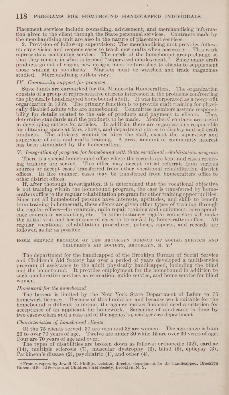 Placement services include counseling, advisement, and merchandising informa- tion given to the client through the State personnel services. Contracts made by the merchandising unit are also in the nature of placement services. 2. Provision of follow-up supervision: The merchandising unit provides follow- up supervision and reopens cases to teach new crafts when necessary. This work represents a continuing service. The needs of the homebound group change so that they remain in what is termed ‘“‘supervised employment.”’ Since many craft products go out of vogue, new designs must be furnished to clients to supplement those waning in. popularity. Markets must be watched and trade magazines studied. Merchandising outlets vary. . IV. Community support for program State funds are earmarked for the Minnesota Homecrafters. The organization consists of a group of representative citizens interested in the problems confronting the physically handicapped homebound adult. It was incorporated as a nonprofit organization in 1939. The primary function is to provide craft training for physi- cally disabled adults who are homebound. Committee members assume responsi- bility for details related to the sale of products and payment to clients. They determine standards and the products to be made.. Members’ contacts are useful in developing outlets for articles. In addition there are organizations responsible for obtaining space at fairs, shows, and department stores to display and sell craft products. The advisory committee hires the staff, except the supervisor and supervisor of arts and crafts training. A great amount of community interest has been stimulated by the homecrafters. V. Integration of program for homebound with State vocational rehabilitation program There is a special homebound office where the records are kept and cases receiv- ing training are served. This office may accept initial referrals from various sources or accept cases transferred from other vocational rehabilitation district offices. In like manner, cases may be transferred from homecrafters office to other district offices. ; If, after thorough investigation, it is determined that the vocational objective is not training within the homebound program, the case is transferred by home- crafters office to the regular rehabilitation program for other training opportunities. Since not all homebound persons have interests, aptitudes, and skills to benefit from training in homecraft, these clients are given other types of training through the regular offices—for example, radio repair training and equipment, correspond- ence courses in accounting, etc. In some instances regular counselors will make the initial visit and acceptance of cases to be served by homecrafters office. All regular vocational rehabilitation procedures, policies, reports, and records are followed as far as possible. HOME SERVICE PROGRAM OF THE BROOKLYN BUREAU OF SOCIAL SERVICE AND CHILDREN’S AID SOCIETY, BROOKLYN, N. Y.! The department for the handicapped of the Brooklyn Bureau of Social Service and Children’s Aid Society has over a period of years developed a multiservice program of assistance to the adult physically handicapped, including the blind and the homebound. It provides employment for the homebound in addition to such ameliorative services as recreation, guide service, and home service for blind women. Homework for the homebound The bureau is limited by the New York State Department of Labor to 75 homework licenses. Because of this limitation and because work suitable for the homebound is difficult to obtain, the agency makes financial need a criterion for acceptance of an applicant for homework. Screening of applicants is done by two caseworkers and a case aid of the agency’s social service department. Characteristics of homebound clients Of the 75 clients served, 37 are men and 388 are women. ‘The age range is from 20 to over 70 years of age. Twelve are under 30 while 15 are over 60 years of age. Four are 70 years of age and over. The types of disabilities are broken down as follows: orthopedic (82), cardiac (14), multiple sclerosis (7), muscular dystrophy (6), blind (6), epilepsy (3), Parkinson’s disease (2), psychiatric (1), and other (4). 4¥From a report by Jewell K. Phillips, assistant director, department for the handicapped, Brooklyn Bureau of Social Service and Children’s Aid Society, Brooklyn, N. Y.
