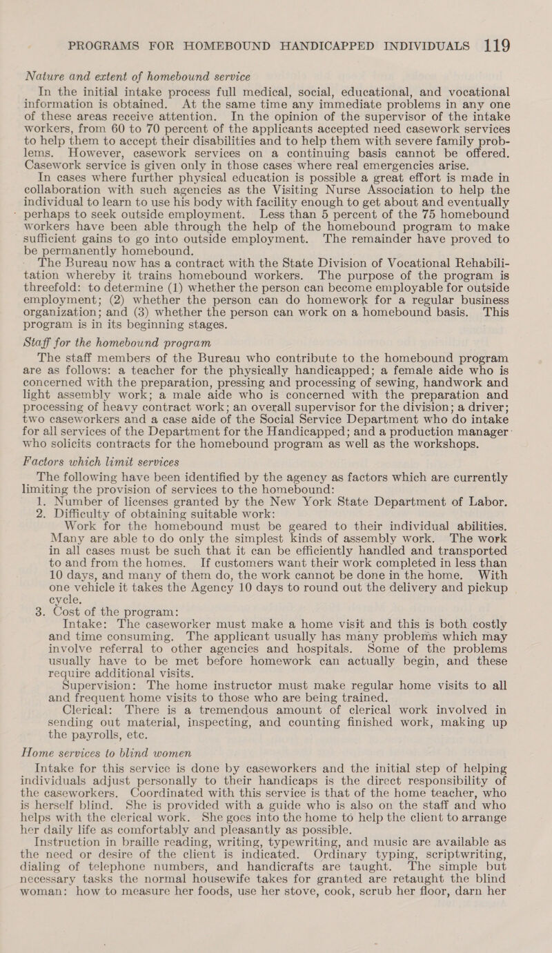 Nature and extent of homebound service In the initial intake process full medical, social, educational, and vocational information is obtained. At the same time any immediate problems in any one of these areas receive attention. In the opinion of the supervisor of the intake workers, from 60 to 70 percent of the applicants accepted need casework services to help them to accept their disabilities and to help them with severe family prob- lems. However, casework services on a continuing basis cannot be offered. Casework service is given only in those cases where real emergencies arise. In cases where further physical education is possible a great effort is made in collaboration with such agencies as the Visiting Nurse Association to help the individual to learn to use his body with facility enough to get about and eventually ‘ perhaps to seek outside employment. Less than 5 percent of the 75 homebound workers have been able through the help of the homebound program to make sufficient gains to go into outside employment. The remainder have proved to be permanently homebound. The Bureau now has a contract with the State Division of Vocational Rehabili- tation whereby it trains homebound workers. The purpose of the program is threefold: to determine (1) whether the person can become employable for outside employment; (2) whether the person can do homework for a regular business organization; and (3) whether the person can work on a homebound basis. This program is in its beginning stages. Staff for the homebound program The staff members of the Bureau who contribute to the homebound program are as follows: a teacher for the physically handicapped; a female aide who is concerned with the preparation, pressing and processing of sewing, handwork and light assembly work; a male aide who is concerned with the preparation and processing of heavy contract work; an overall supervisor for the division; a driver; two caseworkers and a case aide of the Social Service Department who do intake for all services of the Department for the Handicapped; and a production manager ' who solicits contracts for the homebound program as well as the workshops. Factors which limit services The following have been identified by the agency as factors which are currently limiting the provision of services to the homebound: 1. Number of licenses granted by the New York State Department of Labor. 2. Difficulty of obtaining suitable work: Work for the homebound must be geared to their individual abilities. Many are able to do only the simplest kinds of assembly work. The work in all cases must be such that it can be efficiently handled and transported to and from the homes. If customers want their work completed in less than 10 days, and many of them do, the work cannot be done in the home. With Le es it takes the Agency 10 days to round out the delivery and pickup cycle. 3. Cost of the program: Intake: The caseworker must make a home visit and this is both costly and time consuming. The applicant usually has many problems which may involve referral to other agencies and hospitals. Some of the problems usually have to be met before homework can actually begin, and these require additional visits. Supervision: The home instructor must make regular home visits to all and frequent home visits to those who are being trained. Clerical: There is a tremendous amount of clerical work involved in sending out material, inspecting, and counting finished work, making up the payrolls, etc. Home services to blind women Intake for this service is done by caseworkers and the initial step of helping individuals adjust personally to their handicaps is the direct responsibility of the caseworkers. Coordinated with this service is that of the home teacher, who is herself blind. She is provided with a guide who is also on the staff and who helps with the clerical work. She goes into the home to help the client to arrange her daily life as comfortably and pleasantly as possible. Instruction in braille reading, writing, typewriting, and music are available as the need or desire of the client is indicated. Ordinary typing, scriptwriting, dialing of telephone numbers, and handicrafts are taught. The simple but necessary tasks the normal housewife takes for granted are retaught the blind woman: how to measure her foods, use her stove, cook, scrub her floor, darn her