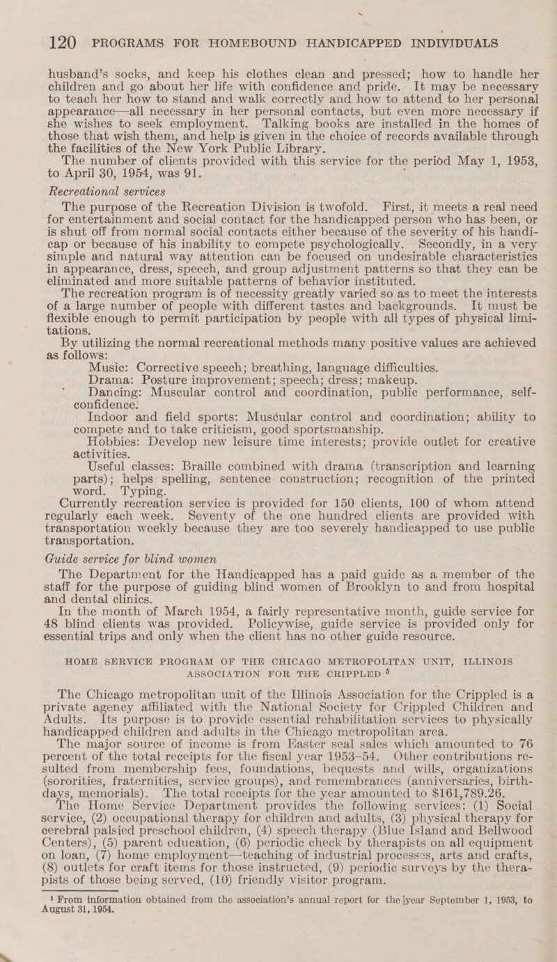 “ 120 PROGRAMS FOR HOMEBOUND HANDICAPPED INDIVIDUALS husband’s socks, and keep his clothes clean and pressed; how to handle her children and go about her life with confidence and pride. It may be necessary to teach her how to stand and walk correctly and how to attend to her personal appearance—all necessary in her personal contacts, but even more necessary if she wishes to seek employment. Talking books are installed in the homes of those that wish them, and help is given in the choice of records available through the facilities of the New York Public Library. The number of clients provided with unis service for the period May 1, 1953, to April 30, 1954, was 91. Recreational services The purpose of the Recreation Division is twofold. First, it meets a real need for entertainment and social contact for the handicapped person who has been, or is shut off from normal social contacts either because of the severity of his handi- cap or because of his inability to compete psychologically. Secondly, in a very simple and natural way attention can be focused on undesirable characteristics in appearance, dress, speech, and group adjustment patterns so that they can be eliminated and more suitable patterns of behavior instituted. The recreation program is of necessity greatly varied so as to meet the interests of a large number of people with different tastes and backgrounds. It must be flexible enough to permit participation by people with all types of physical limi- tations. By utilizing the normal recreational methods many positive values are achieved as follows: Music: Corrective speech; breathing, language difficulties. Drama: Posture improvement; speech; dress; makeup. Dancing: Muscular control and coordination, public performance, self- confidence: Indoor and field sports: Mus¢ular control and coordination; ability to compete and to take criticism, good sportsmanship. Hobbies: Develop new leisure time interests; provide outlet for creative activities. Useful classes: Braille combined with drama (transcription and learning parts); helps spelling, sentence construction; recognition of the printed word. Typing. Currently recreation service is provided for 150 clients, 100 of whom attend regularly each week. Seventy of the one hundred clients are provided with transportation weekly because they are too severely handicapped to use public transportation. Guide service for blind women The Department for the Handicapped has a paid guide as a member of the staff for the purpose of guiding blind women of Brooklyn to and from hospital and dental clinics. In the month of March 1954, a fairly representative month, guide service for 48 blind clients was provided. Policywise, guide service is provided only for essential trips and only when the client has no other guide resource. HOME SERVICE PROGRAM OF THE CHICAGO METROPOLITAN UNIT, ILLINOIS ASSOCIATION FOR THE CRIPPLED 5 The Chicago metropolitan unit of the Illinois Association for the Crippled is a private agency affiliated with the National Society for Crippled Children and Adults. Its purpose is to provide essential rehabilitation services to physically handicapped children and adults in the Chicago metropolitan area. The major source of income is from Easter seal sales which amounted to 76 percent of the total receipts for the fiscal year 1953-54. Other contributions re- sulted from membership fees, foundations, bequests and wills, organizations (sororities, fraternities, service groups), and remembrances (anniversaries, birth- days, memorials). The total receipts for the year amounted to $161,789.26. The Home Service Department provides the following services: (1) Social service, (2) occupational therapy for children and adults, (8) physical therapy for cerebral palsied preschool children, (4) speech therapy (Blue Island and Bellwood Centers), (5) parent education, (6) periodic check by therapists on all equipment on loan, (7) home employment—teaching of industrial processes, arts and crafts, (8) outlets for craft items for those instructed, (9) periodic surveys by the thera- pists of those being served, (10) friendly visitor program. 5 From information obtained from the association’s annual report for the year September 1, 1953, to August 31, 1954.