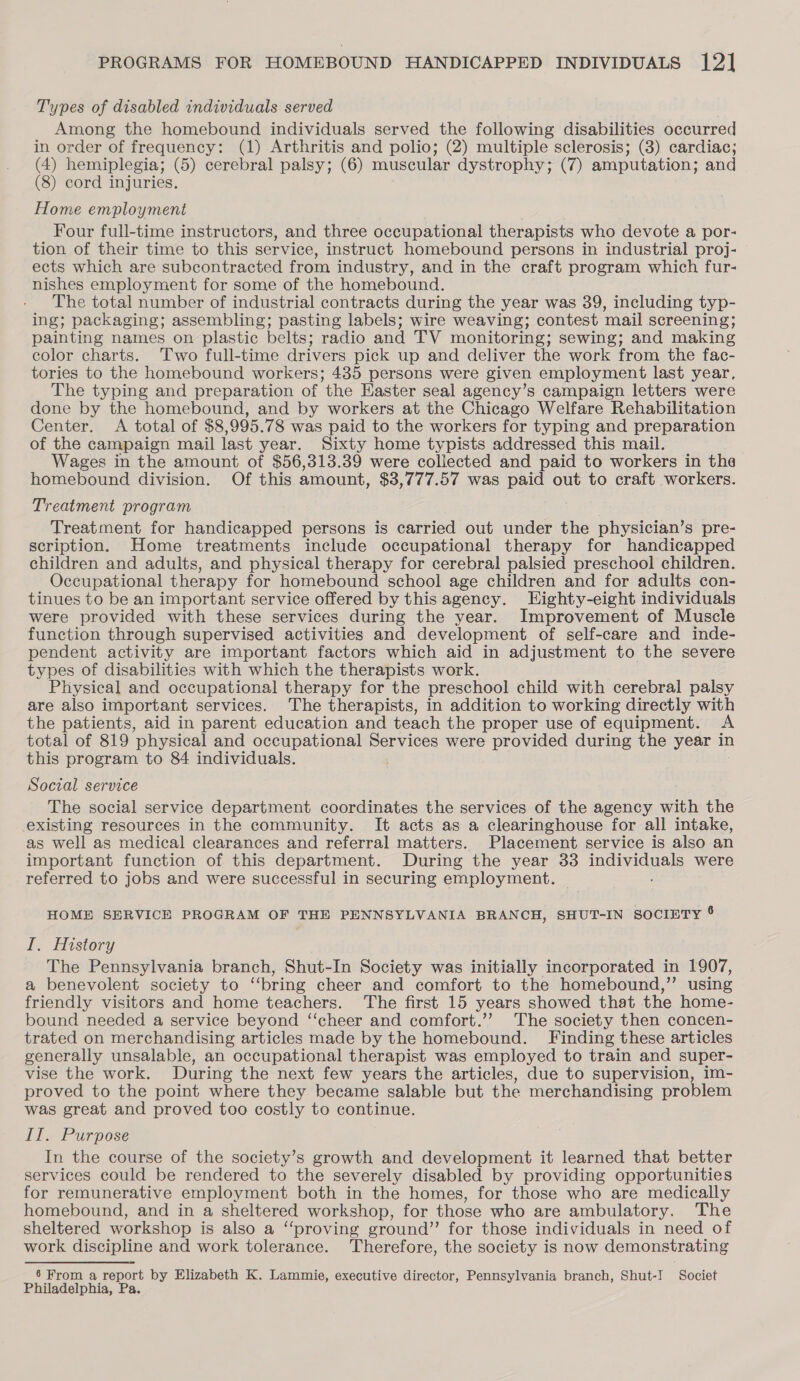 Types of disabled individuals served Among the homebound individuals served the following disabilities occurred in order of frequency: (1) Arthritis and polio; (2) multiple sclerosis; (3) cardiac; (4) hemiplegia; (5) cerebral palsy; (6) muscular dystrophy; (7) amputation; and (8) cord injuries. Home employment Four full-time instructors, and three occupational therapists who devote a por- tion of their time to this service, instruct homebound persons in industrial proj- ects which are subcontracted from industry, and in the craft program which fur- nishes employment for some of the homebound. The total number of industrial contracts during the year was 39, including typ- ing; packaging; assembling; pasting labels; wire weaving; contest mail screening; painting names on plastic belts; radio and TV monitoring; sewing; and making color charts. ‘Two full-time drivers pick up and deliver the work from the fac- tories to the homebound workers; 435 persons were given employment last year, The typing and preparation of the Easter seal agency’s campaign letters were done by the homebound, and by workers at the Chicago Welfare Rehabilitation Center. &lt;A total of $8,995.78 was paid to the workers for typing and preparation of the campaign mail last year. Sixty home typists addressed this mail. Wages in the amount of $56,313.39 were collected and paid to workers in the homebound division. Of this amount, $3,777.57 was paid out to craft workers. Treatment program ; Treatment for handicapped persons is carried out under the physician’s pre- scription. Home treatments include occupational therapy for handicapped children and adults, and physical therapy for cerebral palsied preschool children. Occupational therapy for homebound school age children and for adults con- tinues to be an important service offered by this agency. Eighty-eight individuals were provided with these services during the year. Improvement of Muscle function through supervised activities and development of self-care and inde- pendent activity are important factors which aid in adjustment to the severe types of disabilities with which the therapists work. Physical and occupational therapy for the preschool child with cerebral palsy are also important services. The therapists, in addition to working directly with the patients, aid in parent education and teach the proper use of equipment. A total of 819 physical and occupational Services were provided during the year in this program to 84 individuals. Social service The social service department coordinates the services of the agency with the existing resources in the community. It acts as a clearinghouse for all intake, as well as medical clearances and referral matters. Placement service is also an important function of this department. During the year 33 indimigna’ were referred to jobs and were successful in securing employment. HOME SERVICE PROGRAM OF THE PENNSYLVANIA BRANCH, SHUT-IN SOCIETY 6 I. History The Pennsylvania branch, Shut-In Society was initially incorporated in 1907, a benevolent society to “‘bring cheer and comfort to the homebound,’ using friendly visitors and home teachers. ‘The first 15 years showed that the home- bound needed a service beyond “‘cheer and comfort.’’ The society then concen- trated on merchandising articles made by the homebound. Finding these articles generally unsalable, an occupational therapist was employed to train and super- vise the work. During the next few years the articles, due to supervision, im- proved to the point where they became salable but the merchandising problem was great and proved too costly to continue. II. Purpose In the course of the society’s growth and development it learned that better services could be rendered to the severely disabled by providing opportunities for remunerative employment both in the homes, for those who are medically homebound, and in a sheltered workshop, for those who are ambulatory. The sheltered workshop is also a “proving ground” for those individuals in need of work discipline and work tolerance. Therefore, the society is now demonstrating 6 From a report by Elizabeth K. Lammie, executive director, Pennsylvania branch, Shut-I Societ Philadelphia, Pa.