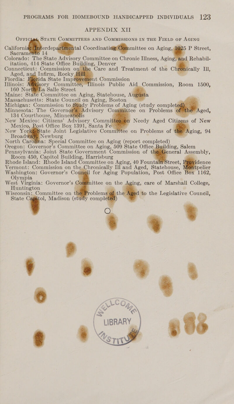 APPENDIX XII OFFIC STATE COMMITTEES AND COMMISSIONS IN THE FIELD oF AGING oe ee Coordinatinig/G@inmnittee on Aging, 1025 P Street, Sacram 14 ES     Colorado: The State Advisory Committee on Chronic Illness, Aging, and Rehabil- itation, 414 State Office Building, Denver a the | Care and Treatment of the Chie hically Ill,       rOvel 1e t Commission , lllinois Public Aid Commission, Room 1500,  Maine: State Committee on Aging, Statehouse, A a) Massachusetts: State Council on Aging, Boston ~~ — Michigan: Commission to macy Problems of oe (study complete¢ Ne ies The Governgi Ta      tate Joint Legislative Comte on Problems of # Newburg ’ North Carolina: Special Committee on Aging (report completed) Oregon: Governor’s Committee on Aging, 509 State Office Building, Salem Pennsylvania: Joint State Government Commission of tk eneral Assembly, Room 450, Capitol Building, Harrisburg a Rhode Island: Rhode Island Committee on Aging, 40 Fountain&lt; Vermont: Commission on the,Chronically Ill and Aged, Statehouse, Washington: Governor’s Co ngil Olympia West Virginia: Governor’s Co: a Huntington = £ «@ Wisconsin: Committee on the State Cagiitol, Madison (stud            aN “\\, \ LIBRARY } 
