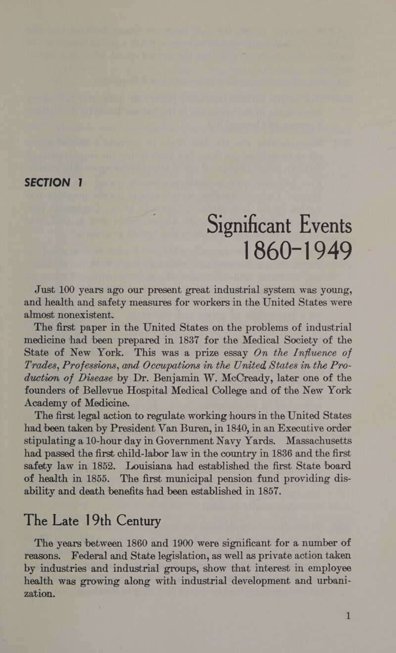 Significant Events 1860-1949 Just 100 years ago our present great industrial system was young, and health and safety measures for workers in the United States were almost nonexistent. The first paper in the United States on the problems of industrial medicine had been prepared in 1837 for the Medical Society of the State of New York. This was a prize essay On the Influence of Trades, Professions, and Occupations in the United States in the Pro- duction of Disease by Dr. Benjamin W. McCready, later one of the founders of Bellevue Hospital Medical College and of the New York Academy of Medicine. The first legal action to regulate working hours in the United States had been taken by President Van Buren, in 1840, in an Executive order stipulating a 10-hour day in Government Navy Yards. Massachusetts had passed the first child-labor law in the country in 1836 and the first safety law in 1852. Louisiana had established the first State board of health in 1855. The first municipal pension fund providing dis- ability and death benefits had been established in 1857. The Late 19th Century The years between 1860 and 1900 were significant for a number of reasons. Federal and State legislation, as well as private action taken by industries and industrial groups, show that interest in employee health was growing along with industrial development and urbani- zation.