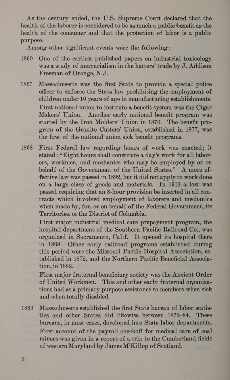1860 1867 1868 1869 One of the earliest published papers on industrial toxicology was a study of mercurialism in the hatters’ trade by J. Addison Freeman of Orange, N.J. Massachusetts was the first State to provide a special police officer to enforce the State law prohibiting the employment of children under 10 years of age in manufacturing establishments. First national union to institute a benefit system was the Cigar Makers’ Union. Another early national benefit program was started by the Iron Molders’ Union in 1870. The benefit pro- gram of the Granite Cutters’ Union, established in 1877, was the first of the national union sick benefit programs. First Federal law regarding hours of work was enacted; it stated : “Eight hours shall constitute a day’s work for all labor- ers, workmen, and mechanics who may be employed by or on behalf of the Government of the United States.” A more ef- fective law was passed in 1892, but it did not apply to work done on a large class of goods and materials. In 1912 a law was passed requiring that an 8-hour provision be inserted in all con- tracts which involved employment of laborers and mechanics when made by, for, or on behalf of the Federal Government, its Territories, or the District of Columbia. First major industrial medical care prepayment program, the hospital department of the Southern Pacific Railroad Co., was organized in Sacramento, Calif. It opened its hospital there in 1869. Other early railroad programs established during this period were the Missouri Pacific Hospital Association, es- tablished in 1872, and the Northern Pacific Beneficial Associa- tion, in 1882. First major fraternal beneficiary society was the Ancient Order of United Workmen. This and other early fraternal organiza- tions had as a primary purpose assistance to members when sick and when totally disabled. Massachusetts established the first State bureau of labor statis- tics and other States did likewise between 1872-84. These bureaus, in most cases, developed into State labor departments. First account of. the payroll checkoff for medical care of coal miners was given in a report of a trip to the Cumberland fields of western Maryland by James M’Killop of Scotland.