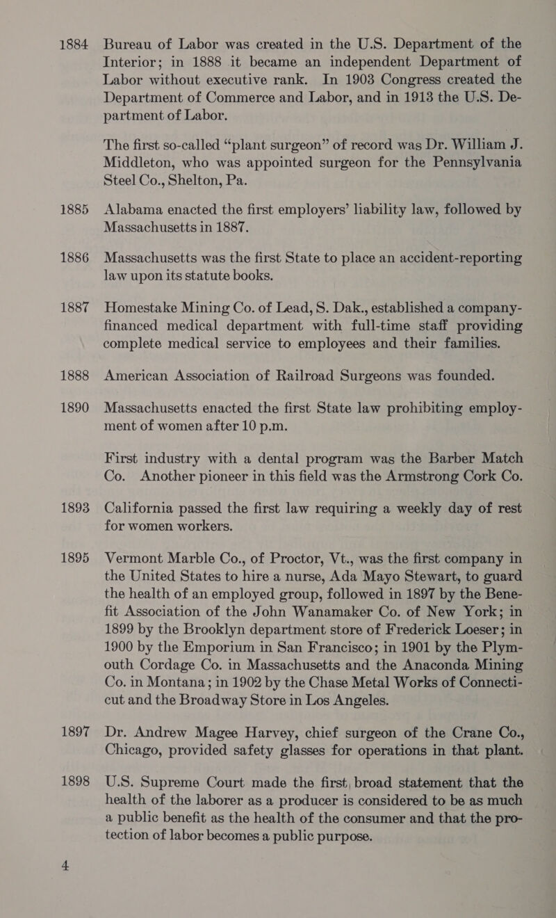 1884 1885 1886 1887 1888 1890 1893 1895 1897 1898 Bureau of Labor was created in the U.S. Department of the Interior; in 1888 it became an independent Department of Labor without executive rank. In 1903 Congress created the Department of Commerce and Labor, and in 1913 the U.S. De- partment of Labor. The first so-called “plant surgeon” of record was Dr. William J. Middleton, who was appointed surgeon for the Pennsylvania Steel Co., Shelton, Pa. Alabama enacted the first employers’ liability law, followed by Massachusetts in 1887. Massachusetts was the first State to place an accident-reporting law upon its statute books. Homestake Mining Co. of Lead, S. Dak., established a company- financed medical department with full-time staff providing complete medical service to employees and their families. American Association of Railroad Surgeons was founded. Massachusetts enacted the first State law prohibiting employ- ment of women after 10 p.m. First industry with a dental program was the Barber Match Co. Another pioneer in this field was the Armstrong Cork Co. California passed the first law requiring a weekly day of rest for women workers. Vermont Marble Co., of Proctor, Vt., was the first company in the United States to hire a nurse, Ada Mayo Stewart, to guard the health of an employed group, followed in 1897 by the Bene- fit Association of the John Wanamaker Co. of New York; in 1899 by the Brooklyn department store of Frederick Loeser ; in 1900 by the Emporium in San Francisco; in 1901 by the Plym- outh Cordage Co. in Massachusetts and the Anaconda Mining Co. in Montana; in 1902 by the Chase Metal Works of Connecti- cut and the Broadway Store in Los Angeles. Dr. Andrew Magee Harvey, chief surgeon of the Crane Co., Chicago, provided safety glasses for operations in that plant. U.S. Supreme Court made the first, broad statement that the health of the laborer as a producer is considered to be as much a public benefit as the health of the consumer and that the pro- tection of labor becomes a public purpose.