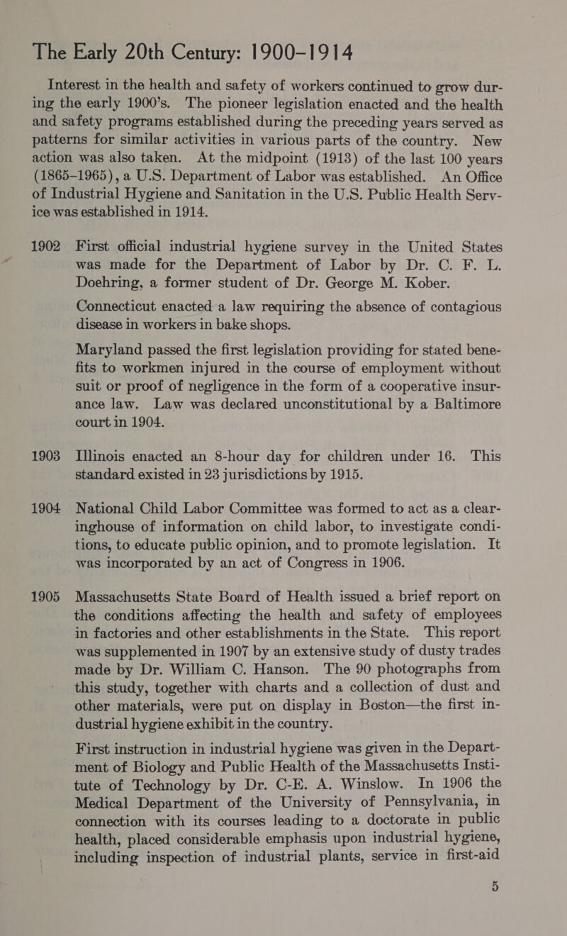 1902 1903 1904 1905 First official industrial hygiene survey in the United States was made for the Department of Labor by Dr. C. F. L. Doehring, a former student of Dr. George M. Kober. Connecticut enacted a law requiring the absence of contagious disease in workers in bake shops. Maryland passed the first legislation providing for stated bene- fits to workmen injured in the course of employment without suit or proof of negligence in the form of a cooperative insur- ance law. Law was declared unconstitutional by a Baltimore court in 1904. Illinois enacted an 8-hour day for children under 16. This standard existed in 23 jurisdictions by 1915. National Child Labor Committee was formed to act as a clear- inghouse of information on child labor, to investigate condi- tions, to educate public opinion, and to promote legislation. It was incorporated by an act of Congress in 1906. Massachusetts State Board of Health issued a brief report on the conditions affecting the health and safety of employees in factories and other establishments in the State. This report was supplemented in 1907 by an extensive study of dusty trades made by Dr. William C. Hanson. The 90 photographs from this study, together with charts and a collection of dust and other materials, were put on display in Boston—the first in- dustrial hygiene exhibit in the country. First instruction in industrial hygiene was given in the Depart- ment of Biology and Public Health of the Massachusetts Insti- tute of Technology by Dr. C-E. A. Winslow. In 1906 the Medical Department of the University of Pennsylvania, in connection with its courses leading to a doctorate in public health, placed considerable emphasis upon industrial hygiene, including inspection of industrial plants, service in first-aid