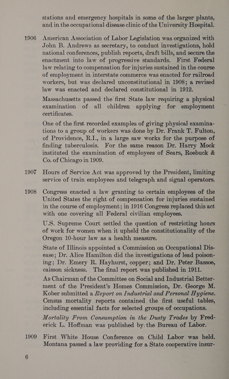 1906 1907 1908 1909 stations and emergency hospitals in some of the larger plants, and in the occupational disease clinic of the University Hospital. American Association of Labor Legislation was organized with John B. Andrews as secretary, to conduct investigations, hold national conferences, publish reports, draft bills, and secure the enactment into law of progressive standards. First Federal law relating to compensation for injuries sustained in the course of employment in interstate commerce was enacted for railroad workers, but was declared unconstitutional in 1908; a revised law was enacted and declared constitutional in 1912. Massachusetts passed the first State law requiring a physical examination of all children applying for employment certificates. One of the first recorded examples of giving physical examina- tions to a group of workers was done by Dr. Frank T. Fulton, of Providence, R.I., in a large saw works for the purpose of finding tuberculosis. For the same reason Dr. Harry Mock instituted the examination of employees of Sears, Roebuck &amp; Co. of Chicago in 1909. Hours of Service Act was approved by the President, limiting service of train employees and telegraph and signal operators. Congress enacted a law granting to certain employees of the United States the right of compensation for injuries sustained in the course of employment; in 1916 Congress replaced this act with one covering all Federal civilian employees. U.S. Supreme Court settled the question of restricting hours of work for women when it upheld the constitutionality of the Oregon 10-hour law as a health measure. State of Illinois appointed a Commission on Occupational Dis- ease; Dr. Alice Hamilton did the investigations of lead poison- ing; Dr. Emery R. Hayhurst, copper; and Dr. Peter Bassoe, caisson sickness. The final report was published in 1911. As Chairman of the Committee on Social and Industrial Better- ment of the President’s Homes Commission, Dr. George M. Kober submitted a Report on Industrial and Personal Hygiene. Census mortality reports contained the first useful tables, including essential facts for selected groups of occupations. Mortality From Consumption in the Dusty Trades by Fred- erick L. Hoffman was published by, the Bureau of Labor. First White House Conference on Child Labor was held. Montana passed a law providing for a State cooperative insur-