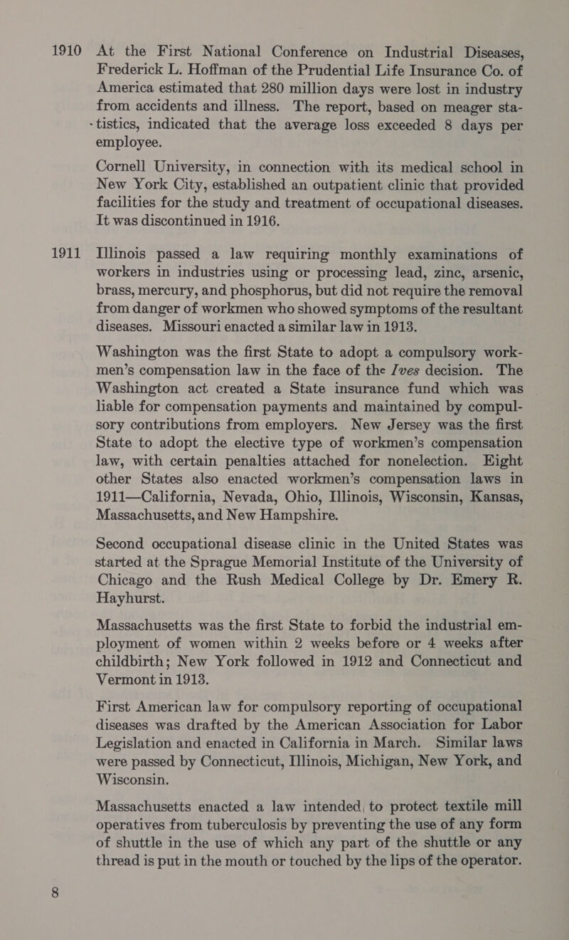 America estimated that 280 million days were lost in industry from accidents and illness. The report, based on meager sta- employee. | Cornell University, in connection with its medical school in New York City, established an outpatient clinic that provided facilities for the study and treatment of occupational diseases. workers in industries using or processing lead, zinc, arsenic, brass, mercury, and phosphorus, but did not require the removal from danger of workmen who showed symptoms of the resultant diseases. Missouri enacted a similar law in 1913. Washington was the first State to adopt a compulsory work- men’s compensation law in the face of the /ves decision. The Washington act created a State insurance fund which was lable for compensation payments and maintained by compul- sory contributions from employers. New Jersey was the first State to adopt the elective type of workmen’s compensation law, with certain penalties attached for nonelection. Eight other States also enacted workmen’s compensation laws in 1911—California, Nevada, Ohio, Illinois, Wisconsin, Kansas, Massachusetts, and New Hampshire. Second occupational disease clinic in the United States was started at the Sprague Memorial Institute of the University of Chicago and the Rush Medical College by Dr. Emery R. Hayhurst. Massachusetts was the first State to forbid the industrial em- ployment of women within 2 weeks before or 4 weeks after childbirth; New York followed in 1912 and Connecticut and Vermont in 1913. First American law for compulsory reporting of occupational diseases was drafted by the American Association for Labor Legislation and enacted in California in March. Similar laws were passed by Connecticut, Illinois, Michigan, New York, and Wisconsin. Massachusetts enacted a law intended, to protect textile mill operatives from tuberculosis by preventing the use of any form of shuttle in the use of which any part of the shuttle or any thread is put in the mouth or touched by the lips of the operator.