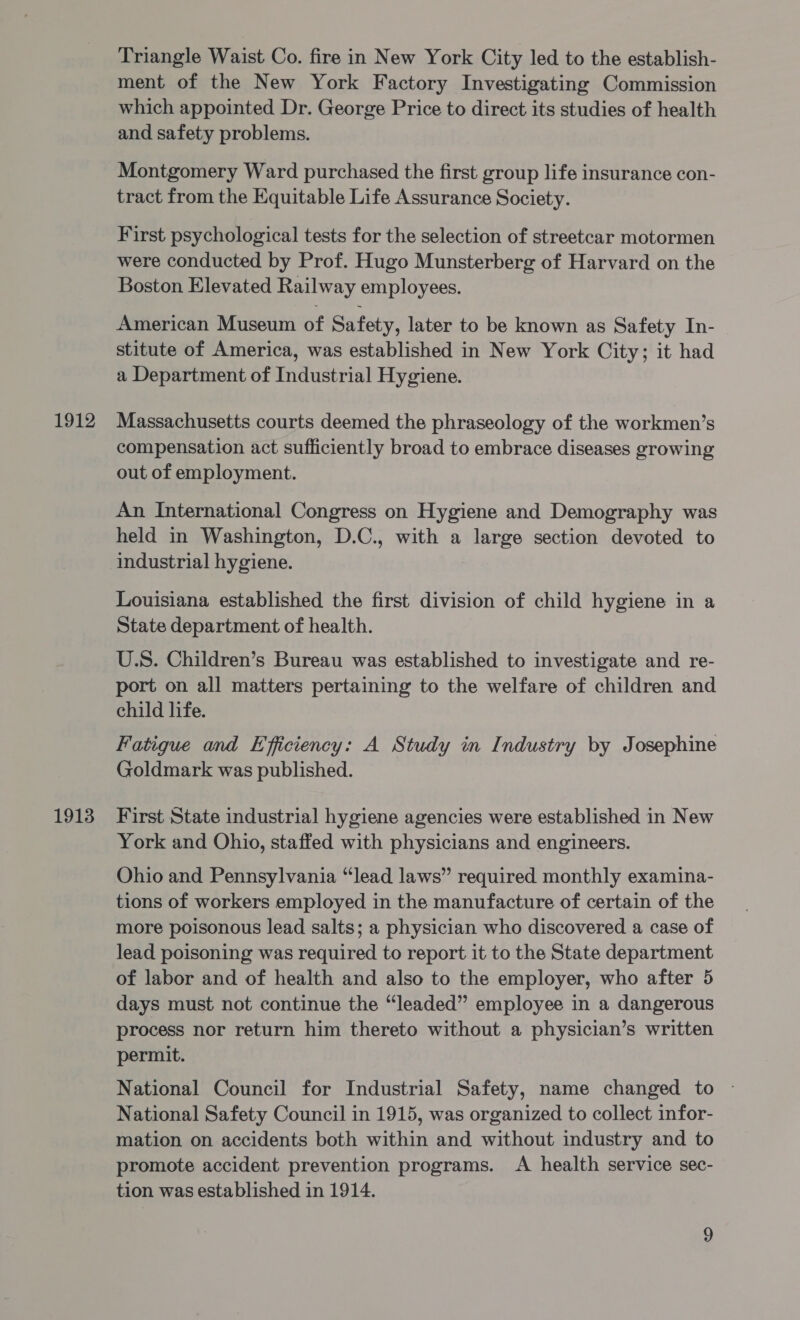 1913 Triangle Waist Co. fire in New York City led to the establish- ment of the New York Factory Investigating Commission which appointed Dr. George Price to direct its studies of health and safety problems. Montgomery Ward purchased the first group life insurance con- tract from the Equitable Life Assurance Society. First psychological tests for the selection of streetcar motormen were conducted by Prof. Hugo Munsterberg of Harvard on the Boston Elevated Railway employees. American Museum of Safety, later to be known as Safety In- stitute of America, was established in New York City; it had a Department of Industrial Hygiene. compensation act sufficiently broad to embrace diseases growing out of employment. An International Congress on Hygiene and Demography was held in Washington, D.C., with a large section devoted to industrial hygiene. Louisiana established the first division of child hygiene in a State department of health. U.S. Children’s Bureau was established to investigate and re- port on all matters pertaining to the welfare of children and child life. Fatigue and Efficiency: A Study in Industry by Josephine Goldmark was published. First State industrial hygiene agencies were established in New York and Ohio, staffed with physicians and engineers. Ohio and Pennsylvania “lead laws” required monthly examina- tions of workers employed in the manufacture of certain of the more poisonous lead salts; a physician who discovered a case of lead poisoning was required to report it to the State department of labor and of health and also to the employer, who after 5 days must not continue the “leaded” employee in a dangerous process nor return him thereto without a physician’s written permit. National Council for Industrial Safety, name changed to National Safety Council in 1915, was organized to collect infor- mation on accidents both within and without industry and to promote accident prevention programs. A health service sec- tion was established in 1914.