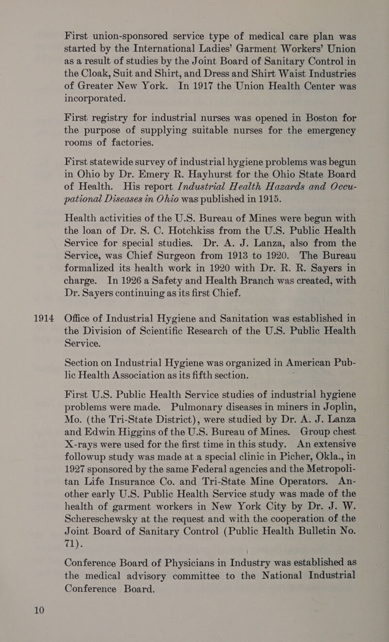 10 First union-sponsored service type of medical care plan was started by the International Ladies’ Garment Workers’ Union as a result of studies by the Joint Board of Sanitary Control in the Cloak, Suit and Shirt, and Dress and Shirt Waist Industries of Greater New York. In 1917 the Union Health Center was incorporated. | First registry for industrial nurses was opened in Boston for the purpose of supplying suitable nurses for the emergency rooms of factories. First statewide survey of industrial hygiene problems was begun in Ohio by Dr. Emery R. Hayhurst for the Ohio State Board of Health. His report /ndustrial Health Hazards and Occu- pational Diseases in Ohio was published in 1915. Health activities of the U.S. Bureau of Mines were begun with the loan of Dr. S. C. Hotchkiss from the U.S. Public Health Service for special studies. Dr. A. J. Lanza, also from the Service, was Chief Surgeon from 1913 to 1920. The Bureau formalized its health work in 1920 with Dr. R. R. Sayers in charge. In 1926 a Safety and Health Branch was created, with Dr. Sayers continuing as its first Chief. the Division of Scientific Research of the U.S. Public Health Service. Section on Industrial Hygiene was organized in American Pub- lic Health Association as its fifth section. First U.S. Public Health Service studies of industrial hygiene problems were made. Pulmonary diseases in miners in Joplin, Mo. (the Tri-State District), were studied by Dr. A. J. Lanza and Edwin Higgins of the U.S. Bureau of Mines. Group chest X-rays were used for the first time in this study. An extensive followup study was made at a special clinic in Picher, Okla., in 1927 sponsored by the same Federal agencies and the Metropoli- tan Life Insurance Co. and Tri-State Mine Operators. An- other early U.S. Public Health Service study was made of the health of garment workers in New York City by Dr. J. W. Schereschewsky at the request and with the cooperation. of the Joint Board of Sanitary Control (Public Health Bulletin No. (ene Conference Board of Physicians in Industry was established as the medical advisory committee to the National Industrial Conference Board.