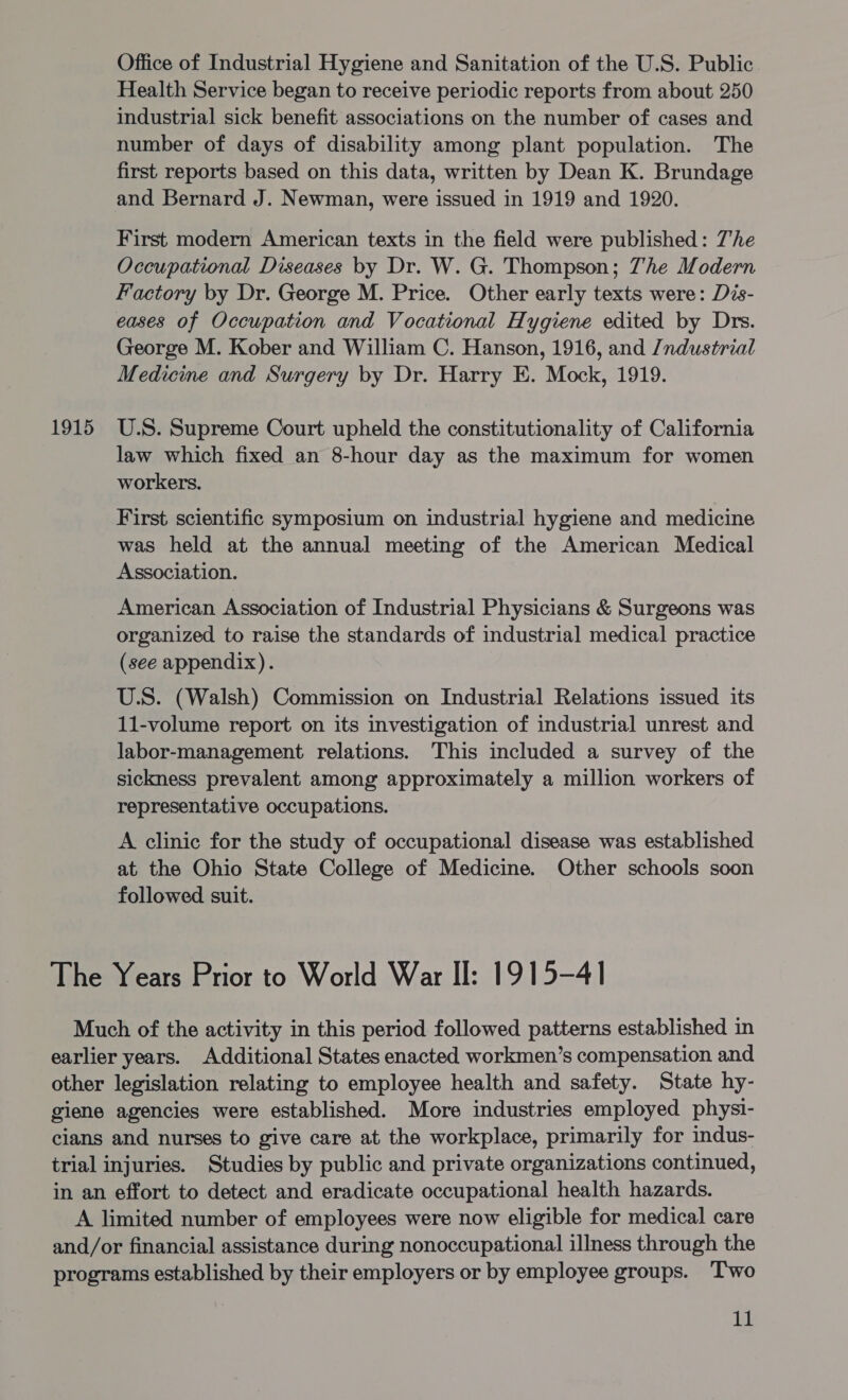 Office of Industrial Hygiene and Sanitation of the U.S. Public Health Service began to receive periodic reports from about 250 industrial sick benefit associations on the number of cases and number of days of disability among plant population. The first reports based on this data, written by Dean K. Brundage and Bernard J. Newman, were issued in 1919 and 1920. First modern American texts in the field were published: 7he Occupational Diseases by Dr. W. G. Thompson; Zhe Modern Factory by Dr. George M. Price. Other early texts were: Dis- eases of Occupation and Vocational Hygiene edited by Drs. George M. Kober and William C. Hanson, 1916, and /ndustrial Medicine and Surgery by Dr. Harry E. Mock, 1919. 1915 U.S. Supreme Court upheld the constitutionality of California law which fixed an 8-hour day as the maximum for women workers. First scientific symposium on industrial hygiene and medicine was held at the annual meeting of the American Medical Association. American Association of Industrial Physicians &amp; Surgeons was organized to raise the standards of industrial medical practice (see appendix). U.S. (Walsh) Commission on Industrial Relations issued its 11-volume report on its investigation of industrial unrest and labor-management relations. This included a survey of the sickness prevalent among approximately a million workers of representative occupations. A clinic for the study of occupational disease was established at the Ohio State College of Medicine. Other schools soon followed suit. The Years Prior to World War Il: 1915-41 Much of the activity in this period followed patterns established in earlier years. Additional States enacted workmen’s compensation and other legislation relating to employee health and safety. State hy- giene agencies were established. More industries employed physi- cians and nurses to give care at the workplace, primarily for indus- trial injuries. Studies by public and private organizations continued, in an effort to detect and eradicate occupational health hazards. A limited number of employees were now eligible for medical care and/or financial assistance during nonoccupational illness through the programs established by their employers or by employee groups. Two