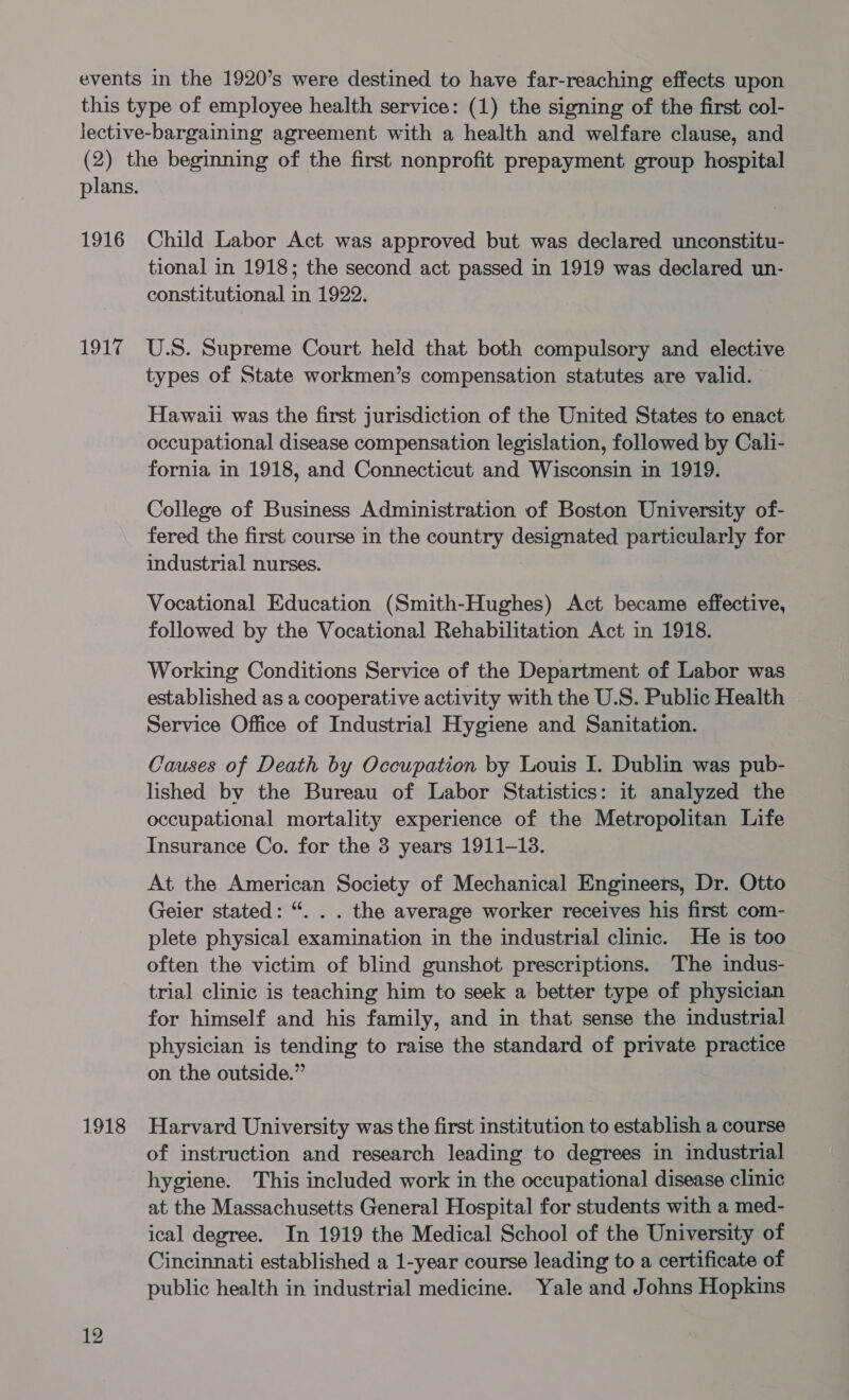 this type of employee health service: (1) the signing of the first col- lective-bargaining agreement with a health and welfare clause, and (2) the beginning of the first nonprofit prepayment group hospital plans. 1916 Child Labor Act was approved but was declared unconstitu- tional in 1918; the second act passed in 1919 was declared un- constitutional in 1922. 1917 U.S. Supreme Court held that both compulsory and elective types of State workmen’s compensation statutes are valid. Hawaii was the first jurisdiction of the United States to enact occupational disease compensation legislation, followed by Calli- fornia in 1918, and Connecticut and Wisconsin in 1919. College of Business Administration of Boston University of- fered the first course in the country designated particularly for industrial nurses. Vocational Education (Smith-Hughes) Act became effective, followed by the Vocational Rehabilitation Act in 1918. Working Conditions Service of the Department of Labor was established as a cooperative activity with the U.S. Public Health Service Office of Industrial Hygiene and Sanitation. Causes of Death by Occupation by Louis I. Dublin was pub- lished by the Bureau of Labor Statistics: it analyzed the occupational mortality experience of the Metropolitan Life Insurance Co. for the 3 years 1911-13. At the American Society of Mechanical Engineers, Dr. Otto Geier stated: “. . . the average worker receives his first com- plete physical examination in the industrial clinic. He is too often the victim of blind gunshot prescriptions. The indus- trial clinic is teaching him to seek a better type of physician for himself and his family, and in that sense the industrial physician is tending to raise the standard of private practice on the outside.” 1918 Harvard University was the first institution to establish a course of instruction and research leading to degrees in industrial hygiene. This included work in the occupational disease clinic at the Massachusetts General Hospital for students with a med- ical degree. In 1919 the Medical School of the University of Cincinnati established a 1-year course leading to a certificate of public health in industrial medicine. Yale and Johns Hopkins 12