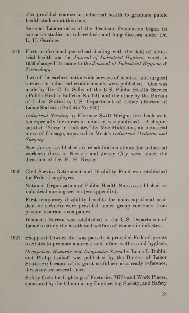 1919 1920 1921 also provided courses in industrial health to graduate public health students at this time. Saranac Laboratories of the Trudeau Foundation began its extensive studies on tuberculosis and lung diseases under Dr. L. U. Gardner. First professional periodical dealing with the field of indus- trial health was the Journal of Industrial Hygiene, which in 1936 changed its name to the Journal of Industrial Hygiene &amp; Toxicology. Two of the earliest nationwide surveys of medical and surgical services in industrial establishments were published. One was made by Dr. C. D. Selby of the U.S. Public Health Service (Public Health Bulletin No. 99) and the other by the Bureau of Labor Statistics, U.S. Department of Labor (Bureau of Labor Statistics Bulletin No. 250). Industrial Nursing by Florence Swift Wright, first book writ- ten especially for nurses in industry, was published. A chapter entitled ‘““Nurse in Industry” by Mae Middleton, an industrial nurse of Chicago, appeared in Mock’s /ndustrial Medicine and Surgery. New Jersey established six rehabilitation clinics for industrial workers; those in Newark and Jersey City were under the direction of Dr. H. H. Kessler. Civil Service Retirement and Disability Fund was established for Federal employees. National Organization of Public Health Nurses established an industrial nursing section (see appendix). First temporary disability benefits for nonoccupational acci- dent or sickness were provided under group contracts from private insurance companies. Women’s Bureau was established in the U.S. Department of Labor to study the health and welfare of women in industry. Sheppard-Towner Act was passed; it provided Federal grants to States to promote maternal and infant welfare and hygiene. Occupation Hazards and Diagnostic Signs by Louis I. Dublin and Philip Loiboff was published by the Bureau of Labor Statistics; because of its great usefulness as a ready reference, it was revised several times. Safety Code for Lighting of Factories, Mills and Work Places, sponsored by the Illuminating Engineering Society, and Safety