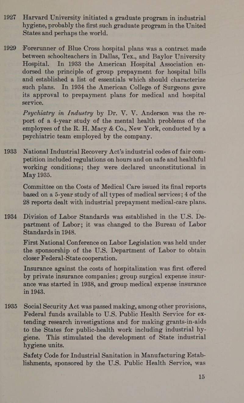 1927 1929 1933 1934 1935 Harvard University initiated a graduate program in industrial hygiene, probably the first such graduate program in the United States and perhaps the world. Forerunner of Blue Cross hospital plans was a contract made between schoolteachers in Dallas, Tex., and Baylor University Hospital. In 1933 the American Hospital Association en- dorsed the principle of group prepayment for hospital bills and established a list of essentials which should characterize such plans. In 1934 the American College of Surgeons gave its approval to prepayment plans for medical and hospital service. Psychiatry in Industry by Dr. V. V. Anderson was the re- port of a 4-year study of the mental health problems of the employees of the R. H. Macy &amp; Co., New York, conducted by a psychiatric team employed by the company. National Industrial Recovery Act’s industrial codes of fair com- petition included regulations on hours and on safe and healthful working conditions; they were declared unconstitutional in May 1935. Committee on the Costs of Medical Care issued its final reports based on a 5-year study of all types of medical services; 4 of the 28 reports dealt with industrial prepayment medical-care plans. Division of Labor Standards was established in the U.S. De- partment of Labor; it was changed to the Bureau of Labor Standards in 1948. First National Conference on Labor Legislation was held under the sponsorship of the U.S. Department of Labor to obtain closer Federal-State cooperation. Insurance against the costs of hospitalization was first offered by private insurance companies; group surgical expense insur- ance was started in 1938, and group medical expense insurance in 1948. Social Security Act was passed making, among other provisions, Federal funds available to U.S. Public Health Service for ex- tending research investigations and for making grants-in-aids to the States for public-health work including industrial hy- giene. This stimulated the development of State industrial hygiene units. Safety Code for Industrial Sanitation in Manufacturing Estab- lishments, sponsored by the U.S. Public Health Service, was