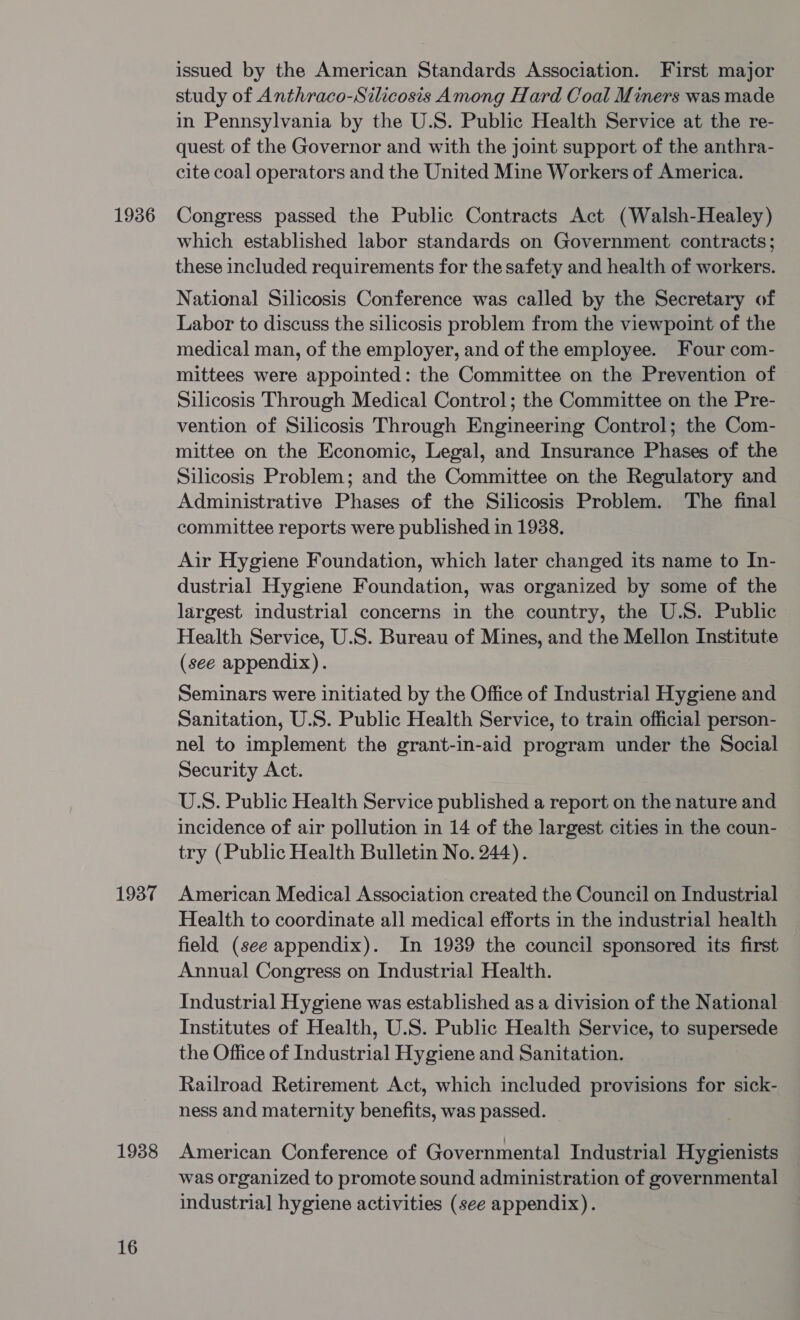 1936 1937 1938 16 issued by the American Standards Association. First major study of Anthraco-Silicosis Among Hard Coal Miners was made in Pennsylvania by the U.S. Public Health Service at the re- quest of the Governor and with the joint support of the anthra- cite coal operators and the United Mine Workers of America. Congress passed the Public Contracts Act (Walsh-Healey) which established labor standards on Government contracts; these included requirements for the safety and health of workers. National Silicosis Conference was called by the Secretary of Labor to discuss the silicosis problem from the viewpoint of the medical man, of the employer, and of the employee. Four com- mittees were appointed: the Committee on the Prevention of Silicosis Through Medical Control; the Committee on the Pre- vention of Silicosis Through Engineering Control; the Com- mittee on the Economic, Legal, and Insurance Phases of the Silicosis Problem; and the Committee on the Regulatory and Administrative Phases of the Silicosis Problem. The final committee reports were published in 1938, Air Hygiene Foundation, which later changed its name to In- dustrial Hygiene Foundation, was organized by some of the largest industrial concerns in the country, the U.S. Public Health Service, U.S. Bureau of Mines, and the Mellon Institute (see appendix). Seminars were initiated by the Office of Industrial Hygiene and Sanitation, U.S. Public Health Service, to train official person- nel to implement the grant-in-aid program under the Social Security Act. U.S. Public Health Service published a report on the nature and incidence of air pollution in 14 of the largest cities in the coun- try (Public Health Bulletin No. 244). American Medical Association created the Council on Industrial Health to coordinate all medical efforts in the industrial health field (see appendix). In 1939 the council sponsored its first Annual Congress on Industrial Health. Industrial Hygiene was established as a division of the National Institutes of Health, U.S. Public Health Service, to supersede the Office of Industrial Hygiene and Sanitation. Railroad Retirement Act, which included provisions for sick- ness and maternity benefits, was passed. American Conference of Governmental Industrial Hygienists was organized to promote sound administration of governmental industrial hygiene activities (see appendix).