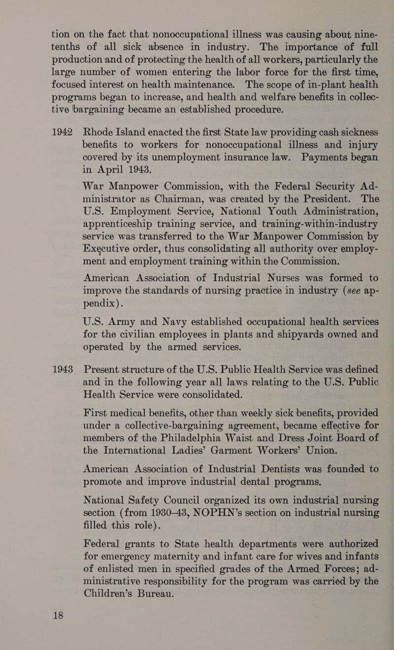 1942 1943 18 Rhode Island enacted the first State law providing cash sickness benefits to workers for nonoccupational illness and injury covered by its unemployment insurance law. Payments began in April 1948. War Manpower Commission, with the Federal Security Ad- ministrator as Chairman, was created by the President. The U.S. Employment Service, National Youth Administration, apprenticeship training service, and training-within-industry service was transferred to the War Manpower Commission by Executive order, thus consolidating all authority over employ- ment and employment training within the Commission. American Association of Industrial Nurses was formed to improve the standards of nursing practice in industry (see ap- pendix). U.S. Army and Navy established occupational health services for the civilian employees in plants and shipyards owned and operated by the armed services. Present structure of the U.S. Public Health Service was defined and in the following year all laws relating to the U.S. Public Health Service were consolidated. First medical benefits, other than weekly sick benefits, provided under a collective-bargaining agreement, became effective for members of the Philadelphia Waist and Dress Joint Board of the International Ladies’ Garment Workers’ Union. American Association of Industrial Dentists was founded to promote and improve industrial dental programs. National Safety Council organized its own industrial nursing section (from 1930-43, NOPHN’s section on industrial nursing filled this role). Federal grants to State health departments were authorized for emergency maternity and infant care for wives and infants of enlisted men in specified grades of the Armed Forces; ad- ministrative responsibility for the program was carried by the Children’s Bureau.