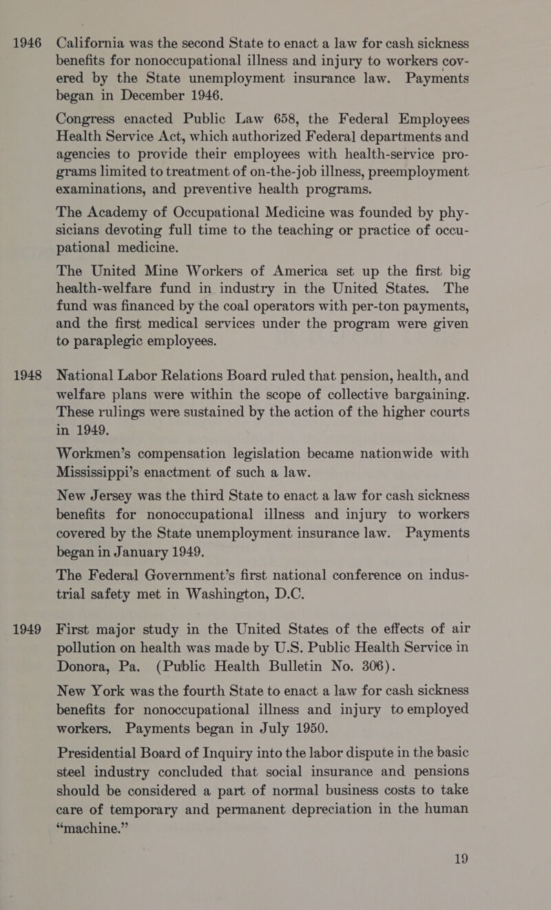 1946 1948 1949 California was the second State to enact a law for cash sickness benefits for nonoccupational illness and injury to workers cov- ered by the State unemployment insurance law. Payments began in December 1946. Congress enacted Public Law 658, the Federal Employees Health Service Act, which authorized Federal] departments and agencies to provide their employees with health-service pro- grams limited to treatment of on-the-job illness, preemployment examinations, and preventive health programs. The Academy of Occupational Medicine was founded by phy- siclans devoting full time to the teaching or practice of occu- pational medicine. The United Mine Workers of America set up the first big health-welfare fund in industry in the United States. The fund was financed by the coal operators with per-ton payments, and the first medical services under the program were given to paraplegic employees. National Labor Relations Board ruled that pension, health, and welfare plans were within the scope of collective bargaining. These rulings were sustained by the action of the higher courts in 1949, Workmen’s compensation legislation became nationwide with Mississippi’s enactment of such a law. New Jersey was the third State to enact a law for cash sickness benefits for nonoccupational illness and injury to workers covered by the State unemployment insurance law. Payments began in January 1949. The Federal Government’s first national conference on indus- trial safety met in Washington, D.C. First major study in the United States of the effects of air pollution on health was made by U.S. Public Health Service in Donora, Pa. (Public Health Bulletin No. 306). New York was the fourth State to enact a law for cash sickness benefits for nonoccupational illness and injury to employed workers. Payments began in July 1950. Presidential Board of Inquiry into the labor dispute in the basic steel industry concluded that social insurance and pensions should be considered a part of normal business costs to take care of temporary and permanent depreciation in the human “machine.”