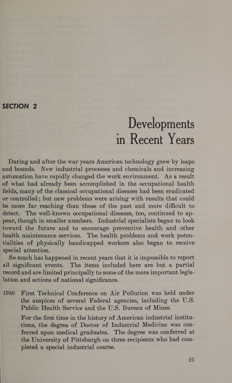 SECTION 2 Developments in Recent Years During and after the war years American technology grew by leaps and bounds. New industrial processes and chemicals and increasing automation have rapidly changed the work environment. As a result of what had already been accomplished in the occupational health fields, many of the classical occupational diseases had been eradicated or controlled; but new problems were arising with results that could be more far reaching than those of the past and more difficult to detect. The well-known occupational diseases, too, continued to ap- pear, though in smaller numbers. Industrial specialists began to look toward the future and to encourage preventive health and other health maintenance services. The health problems and work poten- tialities of physically handicapped workers also began to receive special attention. So much has happened in recent years that it is impossible to report all significant events. The items included here are but a partial record and are limited principally to some of the more important legis- lation and actions of national significance. 1950 First Technical Conference on Air Pollution was held under the auspices of several Federal agencies, including the U.S. Public Health Service and the U.S. Bureau of Mines. For the first time in the history of American industrial institu- tions, the degree of Doctor of Industrial Medicine was con- ferred upon medical graduates. The degree was conferred at the University of Pittsburgh on three recipients who had com- pleted a special industrial course.