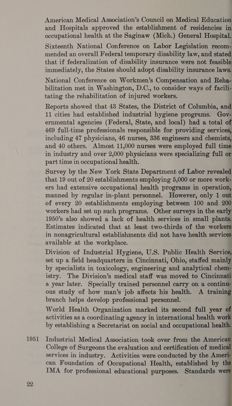 22 | American Medical Association’s Council on Medical Education and Hospitals approved the establishment of residencies in occupational health at the Saginaw (Mich.) General Hospital. Sixteenth National Conference on Labor Legislation recom- mended an overall Federal temporary disability law, and stated that if federalization of disability insurance were not feasible immediately, the States should adopt disability insurance laws. National Conference on Workmen’s Compensation and Reha- bilitation met in Washington, D.C., to consider ways of facili- tating the rehabilitation of injured workers. Reports showed that 43 States, the District of Columbia, and 11 cities had established industrial hygiene programs. Gov- ernmental agencies (Federal, State, and local) had a total of 469 full-time professionals responsible for providing services, including 47 physicians, 46 nurses, 336 engineers and chemists, and 40 others. Almost 11,000 nurses were employed full time in industry and over 2,000 physicians were specializing full or part time in occupational health. | Survey by the New York State Department of Labor revealed that 19 out of 20 establishments employing 5,000 or more work- ers had extensive occupational health programs in operation, manned by regular in-plant personnel. However, only 1 out of every 20 establishments employing between 100 and 200 workers had set up such programs. Other surveys in the early 1950’s also showed a lack of health services in small plants. Estimates indicated that at least two-thirds of the workers in nonagricultural establishments did not have health services available at the workplace. Division of Industrial Hygiene, U.S. Public Health Service, set up a field headquarters in Cincinnati, Ohio, staffed mainly by specialists in toxicology, engineering and analytical chem- istry. The Division’s medical staff was moved to Cincinnati a year later. Specially trained personnel carry on a continu- ous study of how man’s job affects his health. A training branch helps develop professional personnel. World Health Organization marked its second full year of activities as a coordinating agency in international health work by establishing a Secretariat on social and occupational health. College of Surgeons the evaluation and certification of medic services in industry. Activities were conducted by the Ameri can Foundation of Occupational Health, established by t IMA for professional educational purposes. Standards we