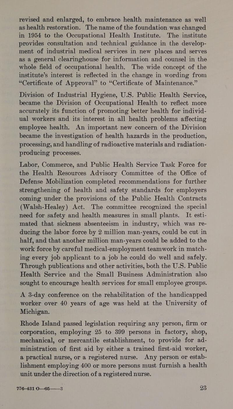 revised and enlarged, to embrace health maintenance as well as health restoration. The name of the foundation was changed in 1954 to the Occupational Health Institute. The institute provides consultation and technical guidance in the develop- ment of industrial medical services in new places and serves as a general clearinghouse for information and counsel in the whole field of occupational health. The wide concept of the institute’s interest is reflected in the change in wording from “Certificate of Approval” to “Certificate of Maintenance.” Division of Industrial Hygiene, U.S. Public Health Service, became the Division of Occupational Health to reflect more accurately its function of promoting better health for individ- ual workers and its interest in all health problems affecting employee health. An important new concern of the Division became the investigation of health hazards in the production, processing, and handling of radioactive materials and radiation- producing processes. Labor, Commerce, and Public Health Service Task Force for the Health Resources Advisory Committee of the Office of Defense Mobilization completed recommendations for further strengthening of health and safety standards for employers coming under the provisions of the Public Health Contracts (Walsh-Healey) Act. The committee recognized the special need for safety and health measures in small plants. It esti- mated that sickness absenteeism in industry, which was re- ducing the labor force by 2 million man-years, could be cut in half, and that another million man-years could be added to the work force by careful medical-employment teamwork in match- ing every job applicant to a job he could do well and safely. Through publications and other activities, both the U.S. Public Health Service and the Small Business Administration also sought to encourage health services for small employee groups. A 3-day conference on the rehabilitation of the handicapped worker over 40 years of age was held at the University of Michigan. Rhode Island passed legislation requiring any person, firm or corporation, employing 25 to 399 persons in factory, shop, mechanical, or mercantile establishment, to provide for ad- ministration of first aid by either a trained first-aid worker, a practical nurse, or a registered nurse. Any person or estab- lishment employing 400 or more persons must furnish a health unit under the direction of a registered nurse. I76—431 O—65——-3 ae