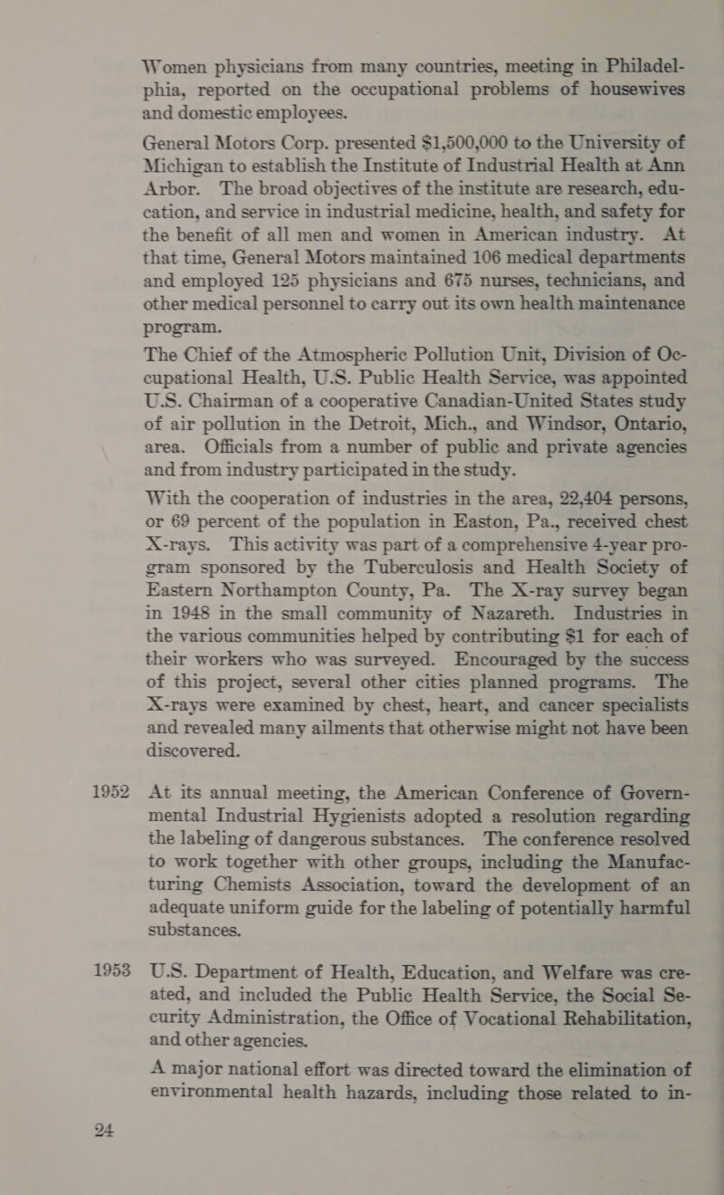Women physicians from many countries, meeting in Philadel- phia, reported on the occupational problems of housewives and domestic employees. General Motors Corp. presented $1,500,000 to the University of Michigan to establish the Institute of Industrial Health at Ann Arbor. The broad objectives of the institute are research, edu- cation, and service in industrial medicine, health, and safety for the benefit of all men and women in American industry. At that time, General Motors maintained 106 medical departments and employed 125 physicians and 675 nurses, technicians, and other medical personnel to carry out its own health maintenance program. The Chief of the Atmospheric Pollution Unit, Division of Oc- cupational Health, U.S. Public Health Service, was appointed U.S. Chairman of a cooperative Canadian-United States study of air pollution in the Detroit, Mich., and Windsor, Ontario, area. Officials from a number of public and private agencies and from industry participated in the study. With the cooperation of industries in the area, 22,404 persons, or 69 percent of the population in Easton, Pa., received chest X-rays. This activity was part of a comprehensive 4-year pro- gram sponsored by the Tuberculosis and Health Society of Eastern Northampton County, Pa. The X-ray survey began in 1948 in the small community of Nazareth. Industries in the various communities helped by contributing $1 for each of their workers who was surveyed. Encouraged by the success of this project, several other cities planned programs. The X-rays were examined by chest, heart, and cancer specialists and revealed many ailments that otherwise might not have been discovered. At its annual meeting, the American Conference of Govern- mental Industrial Hygienists adopted a resolution regarding the labeling of dangerous substances. The conference resolved to work together with other groups, including the Manufac- turing Chemists Association, toward the development of an adequate uniform guide for the labeling of potentially harmful substances. U.S. Department of Health, Education, and Welfare was cre- ated, and included the Public Health Service, the Social Se- curity Administration, the Office of Vocational Rehabilitation, and other agencies. A major national effort was directed toward the elimination of environmental health hazards, including those related to in- es —_