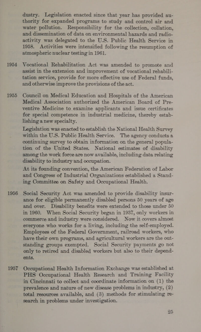 1954 1955 1956 1957 dustry. Legislation enacted since that year has provided au- thority for expanded programs to study and control air and water pollution. Responsibility for the collection, collation, and dissemination of data on environmental hazards and radio- activity was delegated to the U.S. Public Health Service in 1958. Activities were intensified following the resumption of atmospheric nuclear testing in 1961. Vocational Rehabilitation Act was amended to promote and assist In the extension and improvement of vocational rehabili- tation service, provide for more effective use of Federal funds, and otherwise improve the provisions of the act. Council on Medical Education and Hospitals of the American Medical Association authorized the American Board of Pre- ventive Medicine to examine applicants and issue certificates for special competence in industrial medicine, thereby estab- lishing a new specialty. Legislation was enacted to establish the National Health Survey within the U.S. Public Health Service. The agency conducts a continuing survey to obtain information on the general popula- tion of the United States. National estimates of disability among the work force are now available, including data relating disability to industry and occupation. At its founding convention, the American Federation of Labor and Congress of Industrial Organizations established a Stand- ing Committee on Safety and Occupational Health. Social Security Act was amended to provide disability insur- ance for eligible permanently disabled persons 50 years of age and over. Disability benefits were extended to those under 50 in 1960. When Social Security began in 1937, only workers in commerce and industry were considered. Now it covers almost everyone who works for a living, including the self-employed. Employees of the Federal Government, railroad workers, who have their own programs, and agricultural workers are the out- standing groups exempted. Social Security payments go not only to retired and disabled workers but also to their depend- ents. Occupational Health Information Exchange was established at PHS Occupational Health Research and Training Facility in Cincinnati to collect and coordinate information on (1) the prevalence and nature of new disease problems in industry, (2) total resources available, and (3) methods for stimulating re- search in problems under investigation.