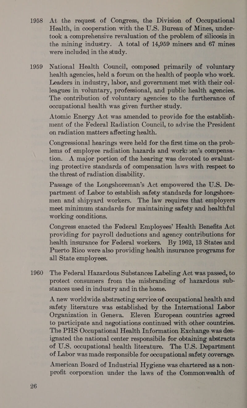 1958 1959 1960 26 At the request of Congress, the Division of Occupational Health, in cooperation with the U.S. Bureau of Mines, under- took a comprehensive revaluation of the problem of silicosis in the mining industry. A total of 14,959 miners and 67 mines were included in the study. National Health Council, composed primarily of voluntary health agencies, held a forum on the health of people who work. Leaders in industry, labor, and government met with their col- leagues in voluntary, professional, and public health agencies. The contribution of voluntary agencies to the furtherance of occupational health was given further study. Atomic Energy Act was amended to provide for the establish- ment of the Federal Radiation Council, to advise the President on radiation matters affecting health. Congressional hearings were held for the first time on the prob- lems of employee radiation hazards and work: ien’s compensa- tion. A major portion of the hearing was devoted to evaluat- ing protective standards of compensation laws with respect to the threat of radiation disability. Passage of the Longshoreman’s Act empowered the U.S. De- partment of Labor to establish safety standards for longshore- men and shipyard workers. The law requires that employers meet minimum standards for maintaining safety and healthful working conditions. Congress enacted the Federal Employees’ Health Benefits Act providing for payroll deductions and agency contributions for health insurance for Federal workers. By 1962, 13 States and Puerto Rico were also providing health insurance programs for all State employees. The Federal Hazardous Substances Labeling Act was passed, to protect consumers from the misbranding of hazardous sub- stances used in industry and in the home. A new worldwide abstracting service of occupational health and safety literature was established by the International Labor Organization in Geneva. Eleven European countries agreed to participate and negotiations continued with other countries. The PHS Occupational Health Information Exchange was des- ignated the national center responsibile for obtaining abstracts of U.S. occupational health literature. The U.S. Department of Labor was made responsible for occupational safety coverage. American Board of Industrial Hygiene was chartered as a non- profit corporation under the laws of the Commonwealth of