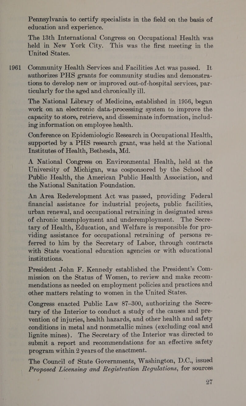 Pennsylvania to certify specialists in the field on the basis of education and experience. The 13th International Congress on Occupational Health was held in New York City. This was the first meeting in the United States. authorizes PHS grants for community studies and demonstra- tions to develop new or improved out-of-hospital services, par- ticularly for the aged and chronically ill. The National Library of Medicine, established in 1956, began work on an electronic data-processing system to improve the capacity to store, retrieve, and disseminate information, includ- ing information on employee health. Conference on Epidemiologic Research in Occupational Health, supported by a PHS research grant, was held at the National Institutes of Health, Bethesda, Md. A National Congress on Environmental Health, held at the University of Michigan, was cosponsored by the School of Public Health, the American Public Health Association, and the National Sanitation Foundation. An Area Redevelopment Act was passed, providing Federal financial assistance for industrial projects, public facilities, urban renewal, and occupational retraining in designated areas of chronic unemployment and underemployment. The Secre- tary of Health, Education, and Welfare is responsible for pro- viding assistance for occupational retraining of persons re- ferred to him by the Secretary of Labor, through contracts with State vocational education agencies or with educational institutions. President John F. Kennedy established the President’s Com- mission on the Status of Women, to review and make recom- mendations as needed on employment policies and practices and other matters relating to women in the United States. Congress enacted Public Law 87-300, authorizing the Secre- tary of the Interior to conduct a study of the causes and pre- vention of injuries, health hazards, and other health and safety conditions in metal and nonmetallic mines (excluding coal and lignite mines). The Secretary of the Interior was directed to submit a report and recommendations for an effective safety program within 2 years of the enactment. The Council of State Governments, Washington, D.C., issued Proposed Licensing and Registration Regulations, for sources o7