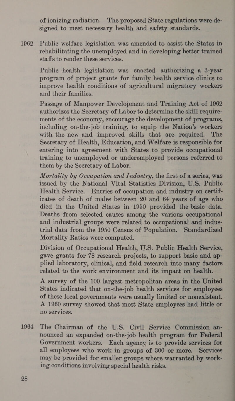 1964 28 of ionizing radiation. The proposed State regulations were de- signed to meet necessary health and safety standards. rehabilitating the unemployed and in developing better trained staffs to render these services. Public health legislation was enacted authorizing a 3-year program of project grants for family health service clinics to improve health conditions of agricultural migratory workers and their families. Passage of Manpower Development and Training Act of 1962 authorizes the Secretary of Labor to determine the skill require- ments of the economy, encourage the development of programs, including on-the-job training, to equip the Nation’s workers with the new and improved skills that are required. The Secretary of Health, Education, and Welfare is responsible for entering into agreement with States to provide occupational training to unemployed or underemployed persons referred to them by the Secretary of Labor. Mortality by Occupation and Industry, the first of a series, was issued by the National Vital Statistics Division, U.S. Public Health Service. Entries of occupation and industry on certif- icates of death of males between 20 and 64 years of age who died in the United States in 1950 provided the basic data. Deaths from selected causes among the various occupational and industrial groups were related to occupational and indus- trial data from the 1950 Census of Population. Standardized Mortality Ratios were computed. Division of Occupational Health, U.S. Public Health Service, gave grants for 78 research projects, to support basic and ap- plied laboratory, clinical, and field research into many factors related to the work environment and its impact on health. A survey of the 100 largest metropolitan areas in the United States indicated that on-the-job health services for employees of these local governments were usually limited or nonexistent. A 1960 survey showed that most State employees had little or no services. The Chairman of the U.S. Civil Service Commission an- nounced an expanded on-the-job health program for Federal Government workers. Each agency, is to provide services for all employees who work in groups of 300 or more. Services may be provided for smaller groups where warranted by work- ing conditions involving special health risks.