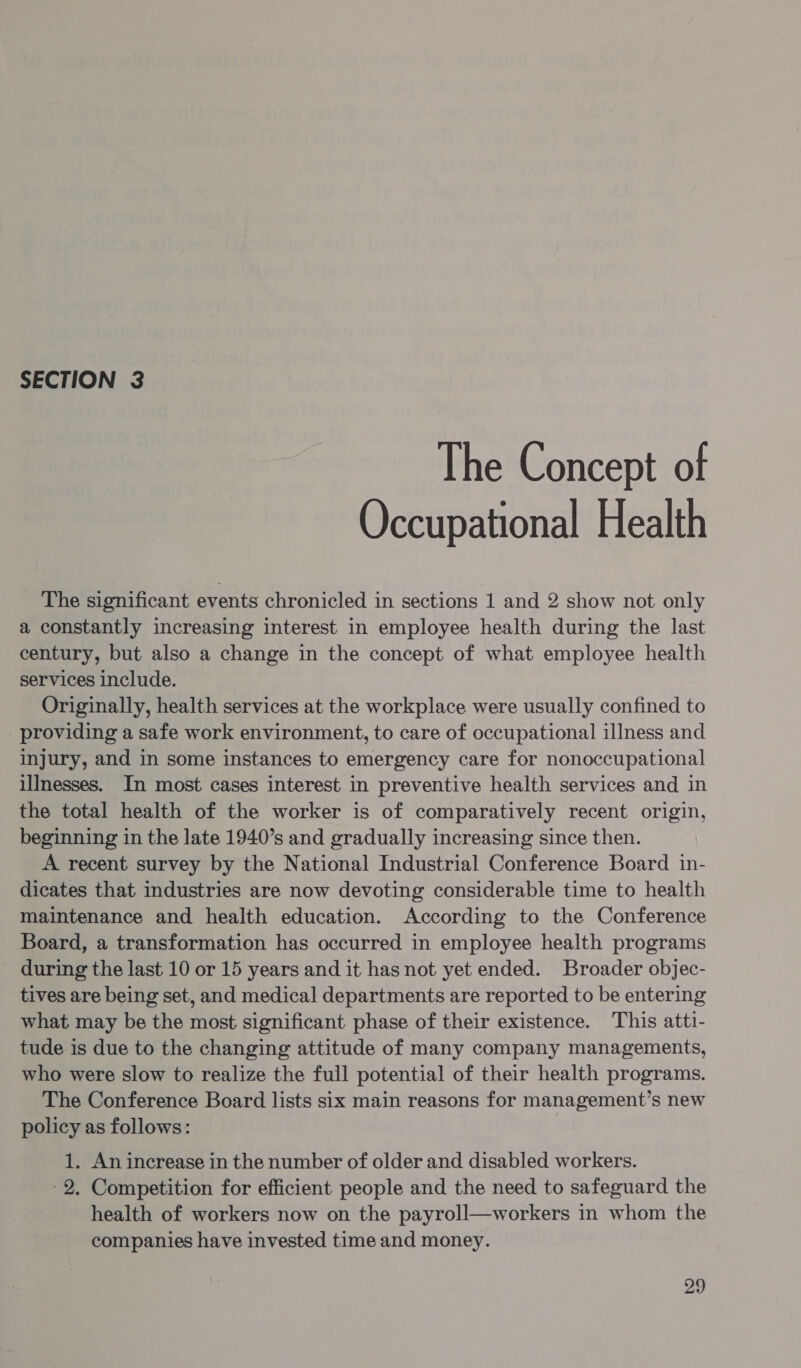 SECTION 3 The Concept of Occupational Health The significant events chronicled in sections 1 and 2 show not only a constantly increasing interest in employee health during the last century, but also a change in the concept of what employee health services include. Originally, health services at the workplace were usually confined to providing a safe work environment, to care of occupational illness and injury, and in some instances to emergency care for nonoccupational illnesses. In most cases interest in preventive health services and in the total health of the worker is of comparatively recent origin, beginning in the late 1940’s and gradually increasing since then. A recent survey by the National Industrial Conference Board in- dicates that industries are now devoting considerable time to health maintenance and health education. According to the Conference Board, a transformation has occurred in employee health programs during the last 10 or 15 years and it has not yet ended. Broader objec- tives are being set, and medical departments are reported to be entering what may be the most significant phase of their existence. This atti- tude is due to the changing attitude of many company managements, who were slow to realize the full potential of their health programs. The Conference Board lists six main reasons for management’s new policy as follows: 1. An increase in the number of older and disabled workers. -2. Competition for efficient people and the need to safeguard the health of workers now on the payroll—workers in whom the companies have invested time and money.