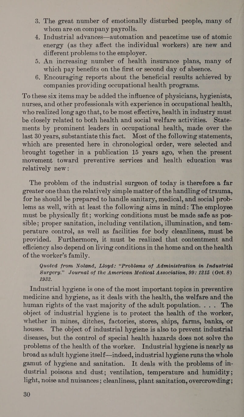 3. The great number of emotionally disturbed people, many of whom are on company payrolls. 4, Industrial advances—automation and peacetime use of atomic energy (as they affect the individual workers) are new and different problems to the employer. 5. An increasing number of health insurance plans, many of which pay benefits on the first or second day of absence. 6. Encouraging reports about the beneficial results achieved by companies providing occupational health programs. To these six items may be added the influence of physicians, hygienists, nurses, and other professionals with experience in occupational health, who realized long ago that, to be most effective, health in industry must be closely related to both health and social welfare activities. State- ments by prominent leaders in occupational health, made over the last 30 years, substantiate this fact. Most of the following statements, which are presented here in chronological order, were selected and brought together in a publication 15 years ago, when the present movement toward preventive services and health education was relatively new: The problem of the industrial surgeon of today is therefore a far greater one than the relatively simple matter of the handling of trauma, for he should be prepared to handle sanitary, medical, and social prob- lems as well, with at least the following aims in mind: The employee must be physically fit; working conditions must be made safe as pos- sible; proper sanitation, including ventilation, illumination, and tem- perature control, as well as facilities for body cleanliness, must’ be provided. Furthermore, it must be realized that contentment and efficiency also depend on living conditions in the home and on the health of the worker’s family. Quoted from Noland, Lloyd: “Problems of Administration in Industrial Surgery.” Journal of the American Medical Association, 99: 1215 (Oct. 8) 1932. Industrial hygiene.is one of the most important topics in preventive medicine and hygiene, as it deals with the health, the welfare and the human rights of the vast majority of the adult population. ... The object of industrial hygiene is to protect the health of the worker, whether in mines, ditches, factories, stores, ships, farms, banks, or houses. The object of industrial hygiene is also to prevent industrial diseases, but the control of special health hazards does not solve the problems of the health of the worker. Industrial hygiene is nearly as broad as adult hygiene itself—indeed, industrial hygiene runs the whole gamut of hygiene and sanitation. It deals with the problems of in- dustrial poisons and dust; ventilation, temperature and humidity; light, noise and nuisances; cleanliness, plant sanitation, overcrowding;