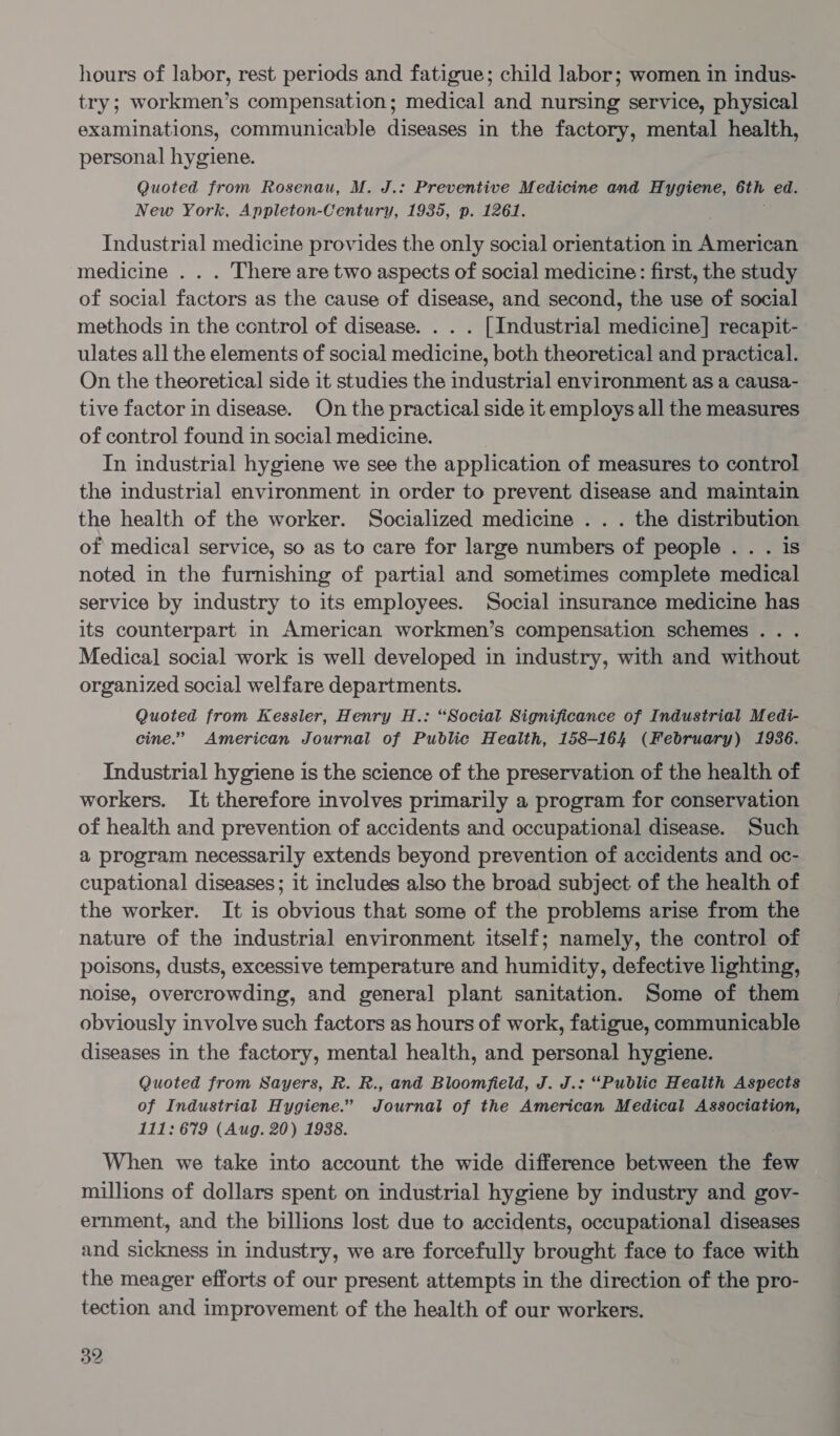 hours of labor, rest periods and fatigue; child labor; women in indus- try; workmen’s compensation; medical and nursing service, physical examinations, communicable diseases in the factory, mental health, personal hygiene. Quoted from Rosenau, M. J.: Preventive Medicine and Hygiene, 6th ed. New York, Appleton-Century, 1935, p. 1261. Industrial medicine provides the only social orientation in American medicine . . . There are two aspects of social medicine: first, the study of social factors as the cause of disease, and second, the use of social methods in the control of disease. . . . [Industrial medicine] recapit- ulates all the elements of social medicine, both theoretical and practical. On the theoretical side it studies the industrial environment as a causa- tive factor in disease. On the practical side it employs all the measures of control found in social medicine. In industrial hygiene we see the application of measures to control the industrial environment in order to prevent disease and maintain the health of the worker. Socialized medicine . . . the distribution of medical service, so as to care for large numbers of people . . . is noted in the furnishing of partial and sometimes complete medical service by industry to its employees. Social insurance medicine has its counterpart in American workmen’s compensation schemes .. . Medical social work is well developed in industry, with and without organized social welfare departments. Quoted from Kessler, Henry H.: “Social Significance of Industrial Medi- cine.” American Journal of Public Health, 158-164 (February) 1936. Industrial hygiene is the science of the preservation of the health of workers. It therefore involves primarily a program for conservation of health and prevention of accidents and occupational disease. Such a program necessarily extends beyond prevention of accidents and oc- cupational diseases; it includes also the broad subject of the health of the worker. It is obvious that some of the problems arise from the nature of the industrial environment itself; namely, the control of poisons, dusts, excessive temperature and humidity, defective lighting, noise, overcrowding, and general plant sanitation. Some of them obviously involve such factors as hours of work, fatigue, communicable diseases in the factory, mental health, and personal hygiene. Quoted from Sayers, R. R., and Bloomfield, J. J.: “Public Health Aspects of Industrial Hygiene.” Journal of the American Medical Association, 111: 679 (Aug. 20) 1938. When we take into account the wide difference between the few millions of dollars spent on industrial hygiene by industry and gov- ernment, and the billions lost due to accidents, occupational diseases and sickness in industry, we are forcefully brought face to face with the meager efforts of our present attempts in the direction of the pro- tection and improvement of the health of our workers.