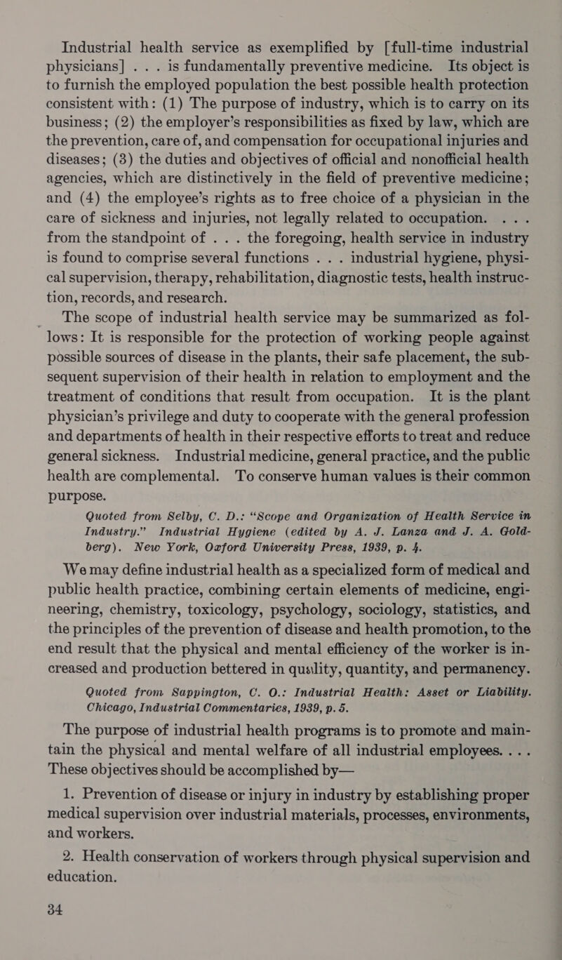 Industrial health service as exemplified by [full-time industrial physicians] . . . is fundamentally preventive medicine. Its object is to furnish the employed population the best possible health protection consistent with: (1) The purpose of industry, which is to carry on its business; (2) the employer’s responsibilities as fixed by law, which are the prevention, care of, and compensation for occupational injuries and diseases; (3) the duties and objectives of official and nonofficial health agencies, which are distinctively in the field of preventive medicine; and (4) the employee’s rights as to free choice of a physician in the care of sickness and injuries, not legally related to occupation. from the standpoint of . . . the foregoing, health service in industry is found to comprise several functions . . . industrial hygiene, physi- cal supervision, therapy, rehabilitation, diagnostic tests, health instruc- tion, records, and research. _ The scope of industrial health service may be summarized as fol- lows: It is responsible for the protection of working people against possible sources of disease in the plants, their safe placement, the sub- sequent supervision of their health in relation to employment and the treatment of conditions that result from occupation. It is the plant physician’s privilege and duty to cooperate with the general profession and departments of health in their respective efforts to treat and reduce general sickness. Industrial medicine, general practice, and the public health are complemental. To conserve human values is their common purpose. Quoted from Selby, C. D.: “Scope and Organization of Health Service in Industry.” Industrial Hygiene (edited by A. J. Lanza and J. A. Gold- berg). New York, Oxford Uniwersity Press, 1939, p. 4. We may define industrial health as a specialized form of medical and public health practice, combining certain elements of medicine, engi- neering, chemistry, toxicology, psychology, sociology, statistics, and the principles of the prevention of disease and health promotion, to the end result that the physical and mental efficiency of the worker is in- creased and production bettered in quality, quantity, and permanency. Quoted from Sappington, C. O.: Industrial Health: Asset or Liability. Chicago, Industrial Commentaries, 1939, p. 5. The purpose of industrial health programs is to promote and main- tain the physical and mental welfare of all industrial employees. ... These objectives should be accomplished by— 1. Prevention of disease or injury in industry by establishing proper medical supervision over industrial materials, processes, environments, and workers. 2. Health conservation of workers through physical supervision and education.