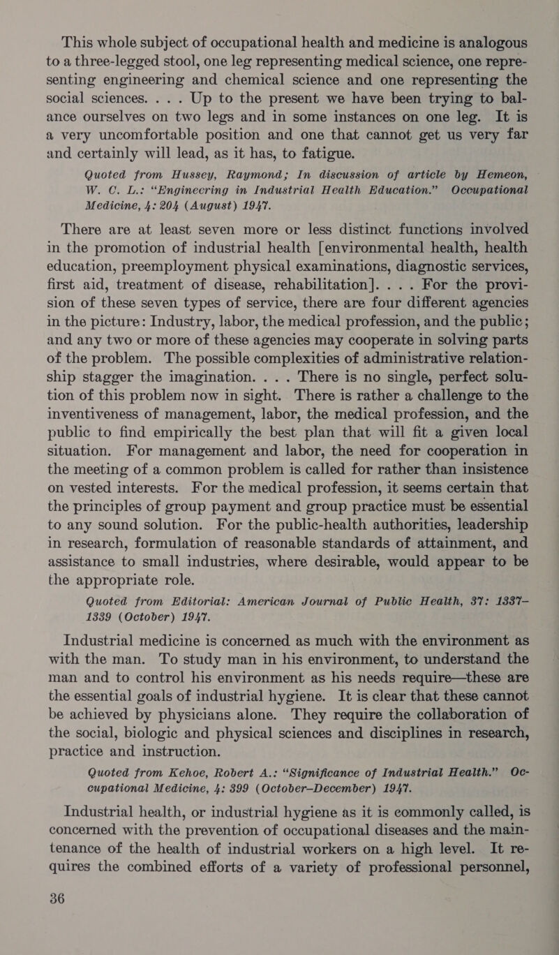 This whole subject of occupational health and medicine is analogous to a three-legged stool, one leg representing medical science, one repre- senting engineering and chemical science and one representing the social sciences. . . . Up to the present we have been trying to bal- ance ourselves on two legs and in some instances on one leg. It is a very uncomfortable position and one that cannot get us very far and certainly will lead, as it has, to fatigue. Quoted from Hussey, Raymond; In discussion of article by Hemeon, W. C. L.: “Engineering in Industrial Health Education.” Occupational Medicine, 4: 204 (August) 1947. There are at least seven more or less distinct functions involved in the promotion of industrial health [environmental health, health education, preemployment physical examinations, diagnostic services, first aid, treatment of disease, rehabilitation]. . .. For the provi- sion of these seven types of service, there are four different agencies in the picture: Industry, labor, the medical profession, and the public; and any two or more of these agencies may cooperate in solving parts of the problem. The possible complexities of administrative relation- ship stagger the imagination. . . . There is no single, perfect solu- tion of this problem now in sight. There is rather a challenge to the inventiveness of management, labor, the medical profession, and the public to find empirically the best plan that. will fit a given local situation. For management and labor, the need for cooperation in the meeting of a common problem is called for rather than insistence on vested interests. For the medical profession, it seems certain that the principles of group payment and group practice must be essential to any sound solution. For the public-health authorities, leadership in research, formulation of reasonable standards of attainment, and assistance to small industries, where desirable, would appear to be the appropriate role. Quoted from Editorial: American Journal of Public Health, 37: 1337- 13839 (October) 1947. Industrial medicine is concerned as much with the environment as with the man. To study man in his environment, to understand the man and to control his environment as his needs require—these are the essential goals of industrial hygiene. It is clear that these cannot be achieved by physicians alone. They require the collaboration of the social, biologic and physical sciences and disciplines in research, practice and instruction. Quoted from Kehoe, Robert A.: “Significance of Industrial Health.” Oc- cupational Medicine, 4: 899 (October-December) 1947. Industrial health, or industrial hygiene as it is commonly called, is concerned with the prevention of occupational diseases and the main- tenance of the health of industrial workers on a high level. It re- quires the combined efforts of a variety of professional personnel,