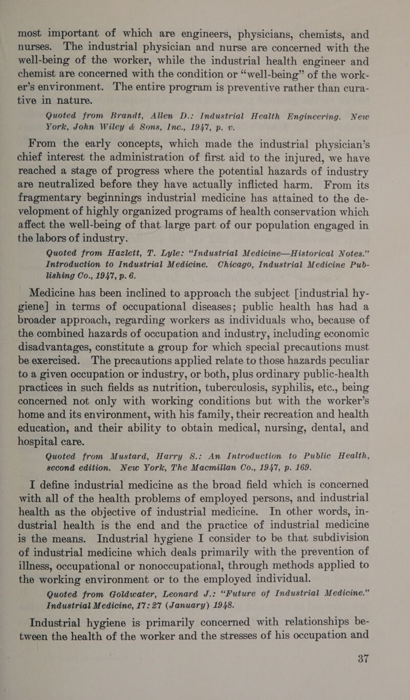 most important of which are engineers, physicians, chemists, and nurses. The industrial physician and nurse are concerned with the well-being of the worker, while the industrial health engineer and chemist are concerned with the condition or “well-being” of the work- er’s environment. The entire program is preventive rather than cura- tive in nature. Quoted from Brandt, Allen D.: Industrial Health Engineering. New York, John Wiley &amp; Sons, Inc., 1947, p. v. From the early concepts, which made the industrial physician’s chief interest the administration of first aid to the injured, we have reached a stage of progress where the potential hazards of industry are neutralized before they have actually inflicted harm. From its fragmentary beginnings industrial medicine has attained to the de- velopment of highly organized programs of health conservation which affect the well-being of that large part of our population engaged in the labors of industry. Quoted from Hazlett, T. Lyle: “Industrial Medicine—Historical Notes.” Introduction to Industrial Medicine. Chicago, Industrial Medicine Pub- lishing Co., 1947, p. 6. Medicine has been inclined to approach the subject [industrial hy- giene] in terms of occupational diseases; public health has had a broader approach, regarding workers as individuals who, because of the combined hazards of occupation and industry, including economic disadvantages, constitute a group for which special precautions must be exercised. The precautions applied relate to those hazards peculiar to a given occupation or industry, or both, plus ordinary public-health practices in such fields as nutrition, tuberculosis, syphilis, etc., being concerned not only with working conditions but with the worker’s home and its environment, with his family, their recreation and health education, and their ability to obtain medical, nursing, dental, and hospital care. Quoted from Mustard, Harry S8.: An Introduction to Public Health, second edition. New York, The Macmillan Co., 1947, p. 169. I define industrial medicine as the broad field which is concerned with all of the health problems of employed persons, and industrial health as the objective of industrial medicine. In other words, in- dustrial health is the end and the practice of industrial medicine is the means. Industrial hygiene I consider to be that subdivision of industrial medicine which deals primarily with the prevention of illness, occupational or nonoccupational, through methods applied to the working environment or to the employed individual. Quoted from Goldwater, Leonard J.: “Future of Industrial Medicine.” Industrial Medicine, 17: 27 (January) 1948. Industrial hygiene is primarily concerned with relationships be- tween the health of the worker and the stresses of his occupation and