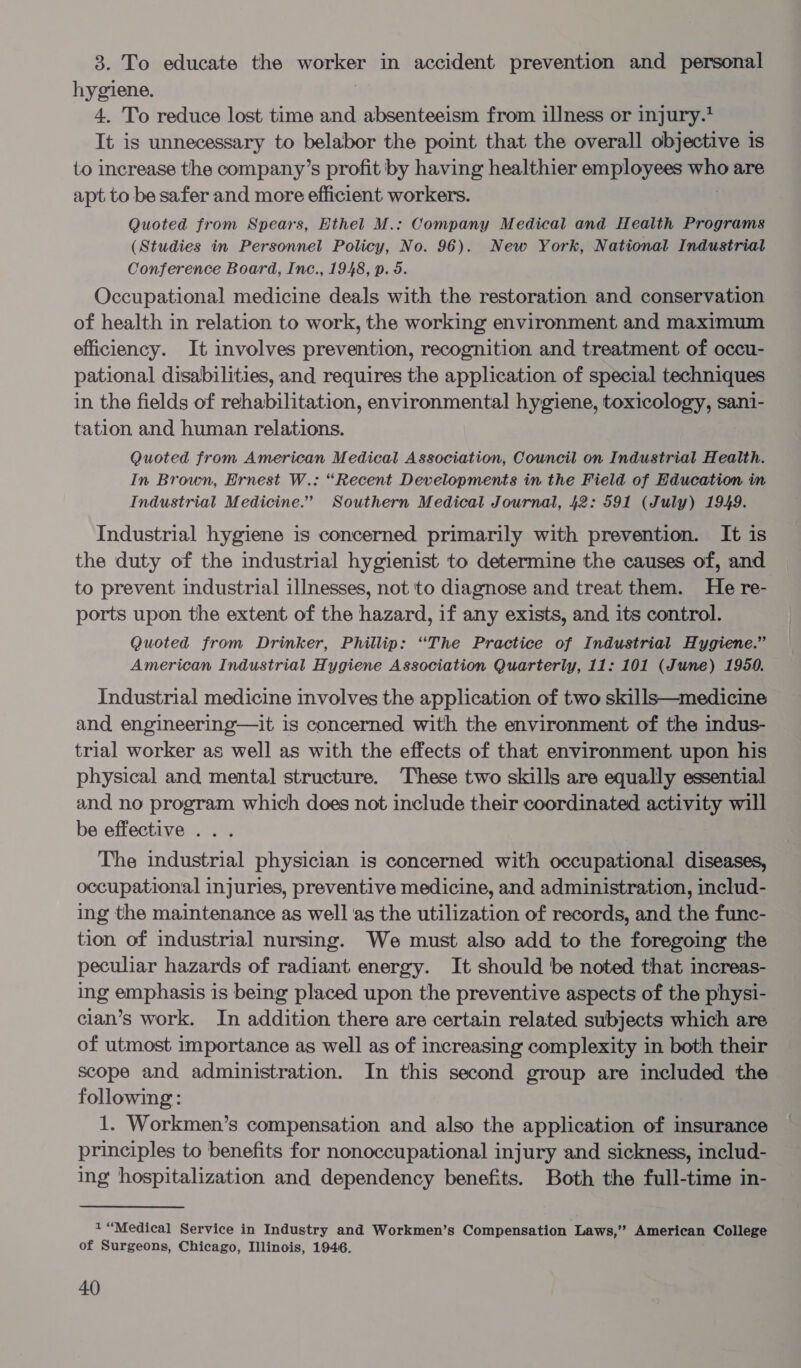 3. To educate the wile in accident prevention and personal hygiene. 4. To reduce lost time and absenteeism from illness or injury.’ It is unnecessary to belabor the point that the overall objective is to increase the company’s profit by having healthier employees ges are apt to be safer and more efficient workers. Quoted from Spears, Ethel M.: Company Medical and Health Programs (Studies in Personnel Policy, No. 96). New York, National Industrial Conference Board, Inc., 1948, p. 5. Occupational medicine deals with the restoration and conservation of health in relation to work, the working environment and maximum efficiency. It involves prevention, recognition and treatment of occu- pational disabilities, and requires the application of special techniques in the fields of rehabilitation, environmental hygiene, toxicology, sani- tation and human relations. Quoted from American Medical Association, Council on Industrial Health. In Brown, Ernest W.: “Recent Developments in the Field of Education in Industrial Medicine.” Southern Medical Journal, 42: 591 (July) 1949. Industrial hygiene is concerned primarily with prevention. It is the duty of the industrial hygienist to determine the causes of, and to prevent industrial illnesses, not to diagnose and treat them. He re- ports upon the extent of the hazard, if any exists, and its control. Quoted from Drinker, Phillip: “The Practice of Industrial Hygiene.” American Industrial Hygiene Association Quarterly, 11: 101 (June) 1950. Industrial medicine involves the application of two skills—medicine and engineering—it is concerned with the environment of the indus- trial worker as well as with the effects of that environment upon his physical and mental structure. These two skills are equally essential and no program which does not include their coordinated activity will be effective ... The industrial physician is concerned with occupational diseases, occupational injuries, preventive medicine, and administration, includ- ing the maintenance as well as the utilization of records, and the func- tion of industrial nursing. We must also add to the foregoing the peculiar hazards of radiant energy. It should be noted that increas- ing emphasis is being placed upon the preventive aspects of the physi- cian’s work. In addition there are certain related subjects which are of utmost importance as well as of increasing complexity in both their scope and administration. In this second group are included the following: 1. Workmen’s compensation and also the application of insurance principles to benefits for nonoccupational injury and sickness, includ- ing hospitalization and dependency benefits. Both the full-time in- 1 “Medical Service in Industry and Workmen’s Compensation Laws,” American College of Surgeons, Chicago, Illinois, 1946.