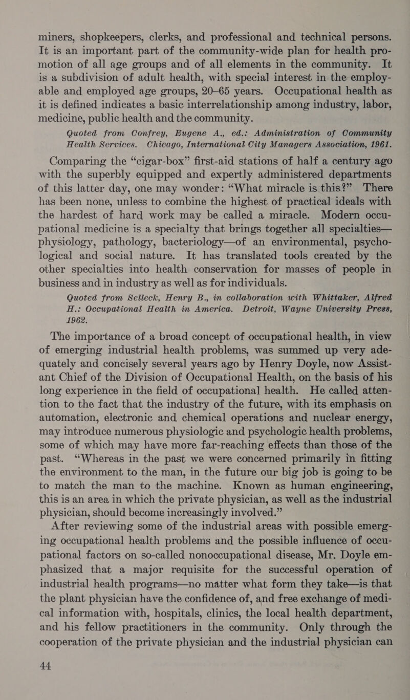 miners, shopkeepers, clerks, and professional and technical persons. It is an important part of the community-wide plan for health pro- motion of all age groups and of all elements in the community. It is a subdivision of adult health, with special interest in the employ- able and employed age groups, 20-65 years. Occupational health as it is defined indicates a basic interrelationship among industry, labor, medicine, public health and the community. Quoted from Confrey, Eugene A., ed.: Administration of Community Health Services. Chicago, International City Managers Association, 1961. Comparing the “cigar-box” first-aid stations of half a century ago with the superbly equipped and expertly administered departments of this latter day, one may wonder: “What miracle is this?” There has been none, unless to combine the highest of practical ideals with the hardest of hard work may be called a miracle. Modern occu- pational medicine is a specialty that brings together all specialties— physiology, pathology, bacteriology—of an environmental, psycho- logical and social nature. It has translated tools created by the other specialties into health conservation for masses of people in business and in industry as well as for individuals. Quoted from Selleck, Henry B., in collaboration with Whittaker, Alfred H.: Occupational Health in America. Detroit, Wayne University Press, 1962. The importance of a broad concept of occupational health, in view of emerging industrial health problems, was summed up very ade- quately and concisely several years ago by Henry Doyle, now Assist- ant Chief of the Division of Occupational Health, on the basis of his long experience in the field of occupational] health. He called atten- tion to the fact that the industry of the future, with its emphasis on automation, electronic and chemical operations and nuclear energy, may introduce numerous physiologic and psychologic health problems, some of which may have more far-reaching effects than those of the past. “Whereas in the past we were concerned primarily in fitting the environment to the man, in the future our big job is going to be to match the man to the machine. Known as human engineering, this is an area in which the private physician, as well as the industrial physician, should become increasingly involved.” After reviewing some of the industrial areas with possible emerg- ing occupational health problems and the possible influence of occu- pational factors on so-called nonoccupational disease, Mr. Doyle em- phasized that a major requisite for the successful operation of industrial health programs—no matter what form they take—is that the plant physician have the confidence of, and free exchange of medi- cal information with, hospitals, clinics, the local health department, and his fellow practitioners in the community. Only through the cooperation of the private physician and the industrial physician can