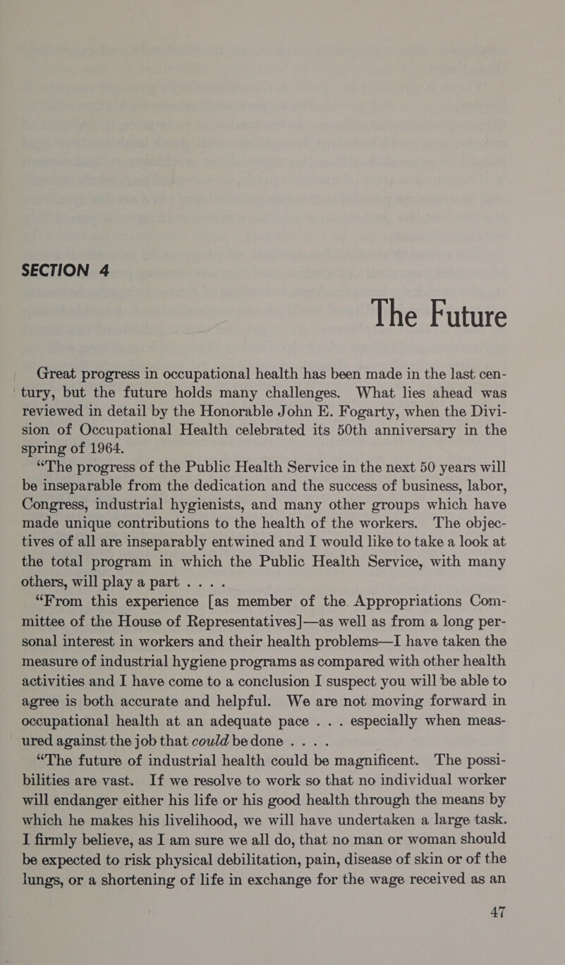 The Future Great progress in occupational health has been made in the last cen- ‘tury, but the future holds many challenges. What lies ahead was reviewed in detail by the Honorable John E. Fogarty, when the Divi- sion of Occupational Health celebrated its 50th anniversary in the spring of 1964. “The progress of the Public Health Service in the next 50 years will be inseparable from the dedication and the success of business, labor, Congress, industrial hygienists, and many other groups which have made unique contributions to the health of the workers. The objec- tives of all are inseparably entwined and I would like to take a look at the total program in which the Public Health Service, with many others, will play a part .... “From this experience [as member of the Appropriations Com- mittee of the House of Representatives]—as well as from a long per- sonal interest in workers and their health problems—I have taken the measure of industrial hygiene programs as compared with other health activities and I have come to a conclusion I suspect you will be able to agree is both accurate and helpful. We are not moving forward in occupational health at an adequate pace . . . especially when meas- ured against the job that could bedone . . “The future of industrial health could be magnificent. The possi- bilities are vast. If we resolve to work so that no individual worker will endanger either his life or his good health through the means by which he makes his livelihood, we will have undertaken a large task. I firmly believe, as I am sure we all do, that no man or woman should be expected to risk physical debilitation, pain, disease of skin or of the lungs, or a shortening of life in exchange for the wage received as an