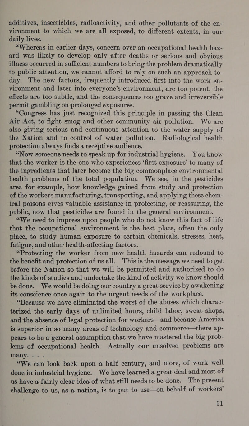 additives, insecticides, radioactivity, and other pollutants of the en- vironment to which we are all exposed, to different extents, in our daily lives. “Whereas in earlier days, concern over an occupational health haz- ard was likely to develop only after deaths or serious and obvious illness occurred in sufficient numbers to bring the problem dramatically to public attention, we cannot afford to rely on such an approach to- day. The new factors, frequently introduced first into the work en- vironment and later into everyone’s environment, are too potent, the effects are too subtle, and the consequences too grave and irreversible permit gambling on prolonged exposures. “Congress has just recognized this principle in passing the Clean Air Act, to fight smog and other community air pollution. We are also giving serious and continuous attention to the water supply of the Nation and to control of water pollution. Radiological health protection always finds a receptive audience. “Now someone needs to speak up for industrial hygiene. You know that the worker is the one who experiences ‘first exposure’ to many of the ingredients that later become the big commonplace environmental health problems of the total population. We see, in the pesticides area for example, how knowledge gained from study and protection of the workers manufacturing, transporting, and applying these chem- ical poisons gives valuable assistance in protecting, or reassuring, the public, now that pesticides are found in the general environment. “We need to impress upon people who do not know this fact of life that the occupational environment is the best place, often the only place, to study human exposure to certain chemicals, stresses, heat, fatigue, and other health-affecting factors. “Protecting the worker from new health hazards can redound to the benefit and protection of usall. This is the message we need to get before the Nation so that we will be permitted and authorized to do the kinds of studies and undertake the kind of activity we know should be done. We would be doing our country a great service by awakening its conscience once again to the urgent needs of the workplace. “Because we have eliminated the worst of the abuses which charac- terized the early days of unlimited hours, child labor, sweat shops, and the absence of legal protection for workers—and because America is superior in so many areas of technology and commerce—there ap- pears to be a general assumption that we have mastered the big prob- lems of occupational health. Actually our unsolved problems are Ot) oa “We can look back upon a half century, and more, of work well done in industrial hygiene. We have learned a great deal and most of us have a fairly clear idea of what still needs to be done. The present challenge to us, as a nation, is to put to use—on behalf of workers’