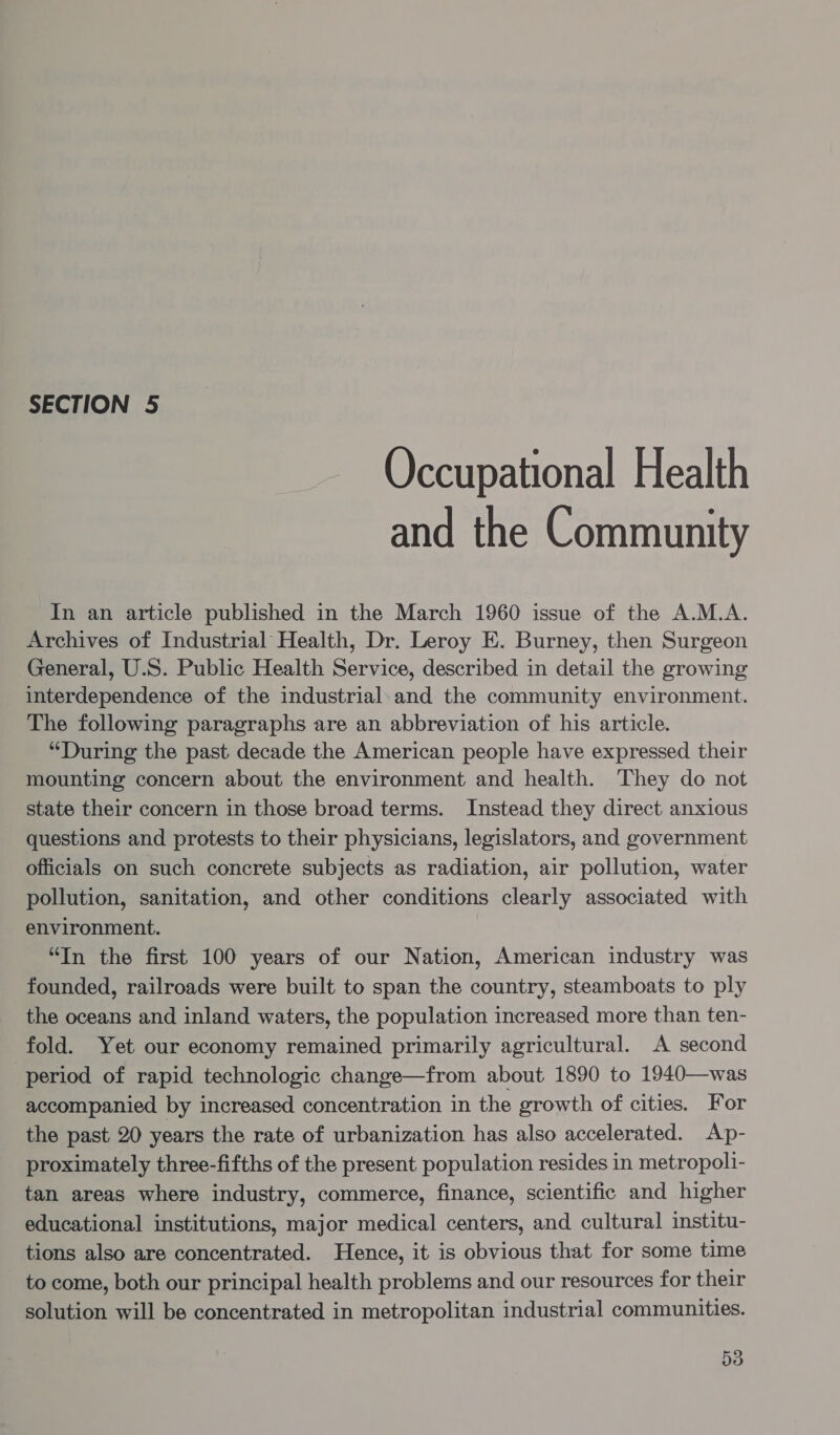 Occupational Health and the Community In an article published in the March 1960 issue of the A.M.A. Archives of Industrial Health, Dr. Leroy E. Burney, then Surgeon General, U.S. Public Health Service, described in detail the growing interdependence of the industrial-and the community environment. The following paragraphs are an abbreviation of his article. “During the past decade the American people have expressed their mounting concern about the environment and health. They do not state their concern in those broad terms. Instead they direct anxious questions and protests to their physicians, legislators, and government officials on such concrete subjects as radiation, air pollution, water pollution, sanitation, and other conditions clearly associated with environment. “In the first 100 years of our Nation, American industry was founded, railroads were built to span the country, steamboats to ply the oceans and inland waters, the population increased more than ten- fold. Yet our economy remained primarily agricultural. A second period of rapid technologic change—from about 1890 to 1940—was accompanied by increased concentration in the growth of cities. For the past 20 years the rate of urbanization has also accelerated. Ap- proximately three-fifths of the present population resides in metropoli- tan areas where industry, commerce, finance, scientific and higher educational institutions, major medical centers, and cultural institu- tions also are concentrated. Hence, it is obvious that for some time to come, both our principal health problems and our resources for their solution will be concentrated in metropolitan industrial communities.