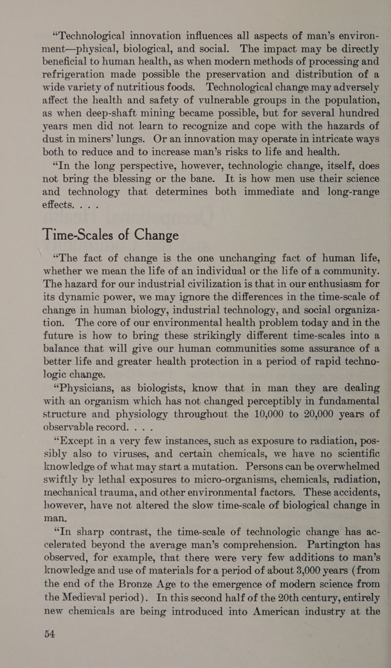 “Technological innovation influences all aspects of man’s environ- ment—physical, biological, and social. The impact may be directly beneficial to human health, as when modern methods of processing and refrigeration made possible the preservation and distribution of a wide variety of nutritious foods. Technological change may adversely affect the health and safety of vulnerable groups in the population, as when deep-shaft mining became possible, but for several hundred years men did not learn to recognize and cope with the hazards of dust in miners’ lungs. Or an innovation may operate in intricate ways both to reduce and to increase man’s risks to life and health. “In the long perspective, however, technologic change, itself, does not bring the blessing or the bane. It is how men use their science and technology that determines both immediate and long-range effects. ... Time-Scales of Change “The fact of change is the one unchanging fact of human life, whether we mean the life of an individual or the life of a community. The hazard for our industrial civilization is that in our enthusiasm for its dynamic power, we may ignore the differences in the time-scale of change in human biology, industrial technology, and social organiza- tion. The core of our environmental health problem today and in the future is how to bring these strikingly different time-scales into a balance that will give our human communities some assurance of a better life and greater health protection in a period of rapid techno- logic change. “Physicians, as biologists, know that in man they are dealing with an organism which has not changed perceptibly in fundamental structure and physiology throughout the 10,000 to 20,000 years of observable record. .. . “Except in a very few instances, such as exposure to radiation, pos- sibly also to viruses, and certain chemicals, we have no scientific knowledge of what may start a mutation. Persons can be overwhelmed swiftly by lethal exposures to micro-organisms, chemicals, radiation, mechanical trauma, and other environmental factors. These accidents, however, have not altered the slow time-scale of biological change in man, “In sharp contrast, the time-scale of technologic change has ac- celerated beyond the average man’s comprehension. Partington has observed, for example, that there were very few additions to man’s knowledge and use of materials for a period of about 3,000 years (from the end of the Bronze Age to the emergence of modern science from the Medieval period). In this second half of the 20th century, entirely — new chemicals are being introduced into American industry at the