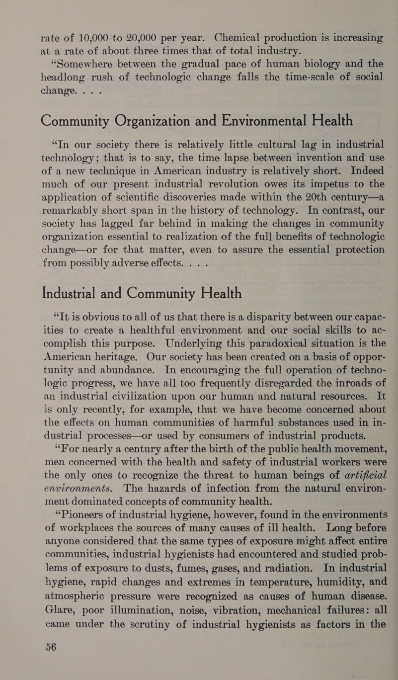 rate of 10,000 to 20,000 per year. Chemical production is increasing ata rate of about three times that of total industry. “Somewhere between the gradual pace of human biology and the headlong rush of technologic change falls the time-scale of social change. ... Community Organization and Environmental Health “In our society there is relatively little cultural lag in industrial technology; that is to say, the time lapse between invention and use of a new technique in American industry is relatively short. Indeed much of our present industrial revolution owes its impetus to the application of scientific discoveries made within the 20th century—a remarkably short span in the history of technology. In contrast, our society has lagged far behind in making the changes in community organization essential to realization of the full benefits of technologic change—or for that matter, even to assure the essential protection from possibly adverse effects. . . . Industrial and Community Health “Tt is obvious to all of us that there is a disparity between our capac- ities to create a healthful environment and our social skills to ac- complish this purpose. Underlying this paradoxical situation is the American heritage. Our society has been created on a basis of oppor- tunity and abundance. In encouraging the full operation of techno- logic progress, we have all too frequently disregarded the inroads of an industrial civilization upon our human and natural resources. It is only recently, for example, that we have become concerned about the effects on human communities of harmful substances used in in- dustrial processes—or used by consumers of industrial products. “For nearly a century after the birth of the public health movement, men concerned with the health and safety of industrial workers were the only ones to recognize the threat to human beings of artificial environments. The hazards of infection from the natural environ- ment dominated concepts of community health. ‘Pioneers of industrial hygiene, however, found in the environments of workplaces the sources of many causes of ill health. Long before anyone considered that the same types of exposure might affect entire communities, industrial hygienists had encountered and studied prob- lems of exposure to dusts, fumes, gases, and radiation. In industrial hygiene, rapid changes and extremes in temperature, humidity, and atmospheric pressure were recognized as causes of human disease. Glare, poor illumination, noise, vibration, mechanical failures: all came under the scrutiny of industrial hygienists as factors in the